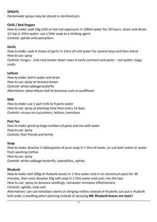 SPRAYS 
Homemade sprays may be stored in sterilized jars. 
Chilli / Red Pepper 
How to make: soak 50g chilli or hot red capsicums in 100ml water for 24 hours; strain and dilute 
1½ tsp in 1litre water; use a little soap as a sticking agent 
Controls: aphids and caterpillars 
Garlic 
How to make: soak 4 cloves of garlic in 1litre of cold water for several days and then blend 
How to use: spray 
Controls: fungus - club root (water down rows in early summer) and pests – red spider; slugs; 
snails 
Lettuce 
How to make: boil in water and strain 
How to use: spray on brassica leaves 
Controls: white cabbage butterfly 
Alternatives: place lettuce leaf on brassicas such as cauliflower 
Milk 
How to make: use 1 part milk to 9 parts water 
How to use: spray at planting time then every 10 days 
Controls: viruses on cucumbers; lettuce; tomatoes 
Pest Tea 
How to make: grind up large numbers of pests and mix with water 
How to use: spray 
Controls: their friends and family 
Soap 
How to make: dissolve 2 tablespoons of pure soap in 1 litre of water, or use bath water or water 
from washing clothes 
How to use: spray 
Controls: white cabbage butterfly, caterpillars, aphids 
Rhubarb 
How to make: boil 500g of rhubarb leaves in 1 litre water (not in an aluminium pan) for 30 
minutes, then cool; dissolve 50g soft soap in 1 litre water and cool; mix the two 
How to use: spray on brassica seedlings; rainwater increases effectiveness 
Controls: aphids; club root 
Alternatives: can use tomatoes stems or stinging nettles instead of rhubarb; can put a rhubarb 
leaf under a seedling when planting instead of spraying NB: Rhubarb leaves are toxic! 
34 
 