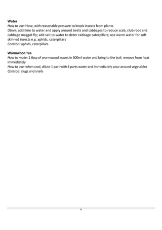 Water 
How to use: Hose, with reasonable pressure to knock insects from plants 
Other: add lime to water and apply around beets and cabbages to reduce scab, club root and 
cabbage maggot fly; add salt to water to deter cabbage caterpillars; use warm water for soft 
skinned insects e.g. aphids, caterpillars 
Controls: aphids, caterpillars 
Wormwood Tea 
How to make: 1 tbsp of wormwood leaves in 600ml water and bring to the boil; remove from heat 
immediately 
How to use: when cool, dilute 1 part with 4 parts water and immediately pour around vegetables 
Controls: slugs and snails 
35 
 
