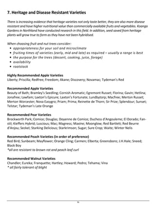 7. Heritage and Disease Resistant Varieties 
There is increasing evidence that heritage varieties not only taste better, they are also more disease 
resistant and have higher nutritional value than commercially available fruits and vegetables. Koanga 
Gardens in Northland have conducted research in this field. In addition, seed saved from heritage 
plants will grow true to form as they have not been hybridised. 
36 
When choosing fruit and nut trees consider: 
• appropriateness for your soil and microclimate 
• fruiting times of varieties (early, mid and late) as required – usually a range is best 
• the purpose for the trees (dessert, cooking, juice, forage) 
• availability 
• rootstock 
Highly Recommended Apple Varieties 
Liberty; Priscilla; Redfree; Freedom; Akane; Discovery; Novamac; Tydeman’s Red 
Recommended Apple Varieties 
Beauty of Bath; Bramley’s Seedling; Cornish Aromatic; Egremont Russet; Florina; Gavin; Hetlina; 
Jonafree; Lawfam; Laxton’s Epicure; Laxton’s Fortunate; Lundbytorp; Macfree; Merton Russet; 
Merton Worcester; Nova Easygro; Priam; Prima; Reinette de Thorn; Sir Prize; Splendour; Sunset; 
Telstar; Tydeman’s Late Orange 
Recommended Pear Varieties 
Brockworth Park; Comice; Douglas; Doyenne de Comice; Duchess d’Angouleme; El Dorado; Fan-stil; 
Kieffers Hybrid; Luscious; Mac; Magness; Maxine; Moonglow; Red Bartlett; Red Beurre 
d’Anjou; Seckel; Starking Delicious; Starkrimson; Sugar; Sure Crop; Waite; Winter Nelis 
Recommended Peach Varieties (in order of preference) 
Red Bird; Sunbeam; Mayflower; Orange Cling; Carmen; Elberta; Greensboro; J.H.Hale; Sneed; 
Black Boy 
*all are resistant to brown rot and peach leaf curl 
Recommended Walnut Varieties 
Chandler; Eureka; Franquette; Hartley; Howard; Pedro; Tehama; Vina 
* all fairly tolerant of blight 
 