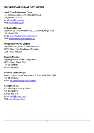 37 
USEFUL HERITAGE SEED AND PLANT SOURCES 
South Coast Environment Centre 
154 Palmerston Street, Riverton, Southland 
Tel /fax: 03-2348717 
Email: info@sces.org.nz 
Web: www.sces.org.nz 
Sutherland Nursery 
Jason Ross, 6 McLachlan Street, R.D. 2, Waitati, Otago 9085 
Tel: 03-4822625 
Email: jason@sutherlandnursery.co.nz 
Web: www.sutherlandnursery.co.nz 
Dunedin Community Gardens 
Shetland Street, Kaikorai Valley, Dunedin 
OPEN: 10am-2pm Tuesday and Thursday 
A/H: Tel: 03-4780311 
Blueskin Nurseries 
State Highway 1, Waitati, Otago 9085 
OPEN: Seven Days a Week 
Tel: 03-4822828 
Fax: 03-4822838 
Southern Seed Exchange 
Martin Tickner, Kotare Vale, Harmen’s Track, Little River 7591 
Tel: 03-325 1312 
Email: southernseed@paradise.net.nz 
Koanga Gardens 
R.D.2 Maungaturoto, Northland 
Tel: 09-431 2732 
Fax: 09-431 2745 
Email: info@koanga.co.nz 
Web: www.koanga.co.nz 
 
