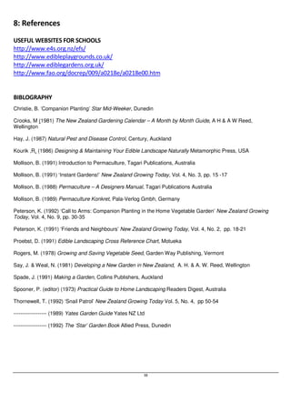 38 
8: References 
USEFUL WEBSITES FOR SCHOOLS 
http://www.e4s.org.nz/efs/ 
http://www.edibleplaygrounds.co.uk/ 
http://www.ediblegardens.org.uk/ 
http://www.fao.org/docrep/009/a0218e/a0218e00.htm 
BIBLOGRAPHY 
Christie, B. ‘Companion Planting’ Star Mid-Weeker, Dunedin 
Crooks, M (1981) The New Zealand Gardening Calendar – A Month by Month Guide, A H  A W Reed, 
Wellington 
Hay, J. (1987) Natural Pest and Disease Control, Century, Auckland 
Kourik ,R. (1986) Designing  Maintaining Your Edible Landscape Naturally Metamorphic Press, USA 
Mollison, B. (1991) Introduction to Permaculture, Tagari Publications, Australia 
Mollison, B. (1991) ‘Instant Gardens!’ New Zealand Growing Today, Vol. 4, No. 3, pp. 15 -17 
Mollison, B. (1988) Permaculture – A Designers Manual, Tagari Publications Australia 
Mollison, B. (1989) Permaculture Konkret, Pala-Verlog Gmbh, Germany 
Peterson, K. (1992) ‘Call to Arms: Companion Planting in the Home Vegetable Garden’ New Zealand Growing 
Today, Vol. 4, No. 9, pp. 30-35 
Peterson, K. (1991) ‘Friends and Neighbours’ New Zealand Growing Today, Vol. 4, No. 2, pp. 18-21 
Proebst, D. (1991) Edible Landscaping Cross Reference Chart, Motueka 
Rogers, M. (1978) Growing and Saving Vegetable Seed, Garden Way Publishing, Vermont 
Say, J.  Weal, N. (1981) Developing a New Garden in New Zealand, A. H.  A. W. Reed, Wellington 
Spade, J. (1991) Making a Garden, Collins Publishers, Auckland 
Spooner, P. (editor) (1973) Practical Guide to Home Landscaping Readers Digest, Australia 
Thornewell, T. (1992) ‘Snail Patrol’ New Zealand Growing Today Vol. 5, No. 4, pp 50-54 
------------------- (1989) Yates Garden Guide Yates NZ Ltd 
------------------- (1992) The ‘Star’ Garden Book Allied Press, Dunedin 
