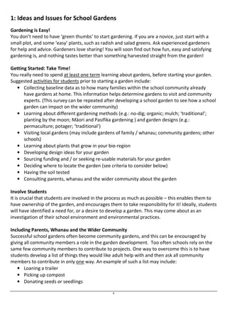 1: Ideas and Issues for School Gardens 
Gardening is Easy! 
You don’t need to have ‘green thumbs’ to start gardening. If you are a novice, just start with a 
small plot, and some ‘easy’ plants, such as radish and salad greens. Ask experienced gardeners 
for help and advice. Gardeners love sharing! You will soon find out how fun, easy and satisfying 
gardening is, and nothing tastes better than something harvested straight from the garden! 
Getting Started: Take Time! 
You really need to spend at least one term learning about gardens, before starting your garden. 
Suggested activities for students prior to starting a garden include: 
• Collecting baseline data as to how many families within the school community already 
have gardens at home. This information helps determine gardens to visit and community 
experts. (This survey can be repeated after developing a school garden to see how a school 
garden can impact on the wider community) 
• Learning about different gardening methods (e.g.: no-dig; organic; mulch; ‘traditional’; 
planting by the moon; Māori and Pasifika gardening ) and garden designs (e.g.: 
permaculture; potager; ‘traditional’) 
• Visiting local gardens (may include gardens of family / whanau; community gardens; other 
4 
schools) 
• Learning about plants that grow in your bio-region 
• Developing design ideas for your garden 
• Sourcing funding and / or seeking re-usable materials for your garden 
• Deciding where to locate the garden (see criteria to consider below) 
• Having the soil tested 
• Consulting parents, whanau and the wider community about the garden 
Involve Students 
It is crucial that students are involved in the process as much as possible – this enables them to 
have ownership of the garden, and encourages them to take responsibility for it! Ideally, students 
will have identified a need for, or a desire to develop a garden. This may come about as an 
investigation of their school environment and environmental practices. 
Including Parents, Whanau and the Wider Community 
Successful school gardens often become community gardens, and this can be encouraged by 
giving all community members a role in the garden development. Too often schools rely on the 
same few community members to contribute to projects. One way to overcome this is to have 
students develop a list of things they would like adult help with and then ask all community 
members to contribute in only one way. An example of such a list may include: 
• Loaning a trailer 
• Picking up compost 
• Donating seeds or seedlings 
 