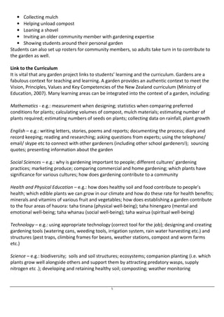 5 
• Collecting mulch 
• Helping unload compost 
• Loaning a shovel 
• Inviting an older community member with gardening expertise 
• Showing students around their personal garden 
Students can also set up rosters for community members, so adults take turn in to contribute to 
the garden as well. 
Link to the Curriculum 
It is vital that any garden project links to students’ learning and the curriculum. Gardens are a 
fabulous context for teaching and learning. A garden provides an authentic context to meet the 
Vision, Principles, Values and Key Competencies of the New Zealand curriculum (Ministry of 
Education, 2007). Many learning areas can be integrated into the context of a garden, including: 
Mathematics - e.g.: measurement when designing; statistics when comparing preferred 
conditions for plants; calculating volumes of compost, mulch materials; estimating number of 
plants required; estimating numbers of seeds on plants; collecting data on rainfall, plant growth 
English – e.g.: writing letters, stories, poems and reports; documenting the process; diary and 
record keeping; reading and researching; asking questions from experts; using the telephone/ 
email/ skype etc to connect with other gardeners (including other school gardeners!); sourcing 
quotes; presenting information about the garden 
Social Sciences – e.g.: why is gardening important to people; different cultures’ gardening 
practices; marketing produce; comparing commercial and home gardening; which plants have 
significance for various cultures; how does gardening contribute to a community 
Health and Physical Education – e.g.: how does healthy soil and food contribute to people’s 
health; which edible plants we can grow in our climate and how do these rate for health benefits; 
minerals and vitamins of various fruit and vegetables; how does establishing a garden contribute 
to the four areas of hauora: taha tinana (physical well-being); taha hinengaro (mental and 
emotional well-being; taha whanau (social well-being); taha wairua (spiritual well-being) 
Technology – e.g.: using appropriate technology (correct tool for the job); designing and creating 
gardening tools (watering cans, weeding tools, irrigation system, rain water harvesting etc.) and 
structures (pest traps, climbing frames for beans, weather stations, compost and worm farms 
etc.) 
Science – e.g.: biodiversity; soils and soil structures; ecosystems; companion planting (i.e. which 
plants grow well alongside others and support them by attracting predatory wasps, supply 
nitrogen etc .); developing and retaining healthy soil; composting; weather monitoring 
 