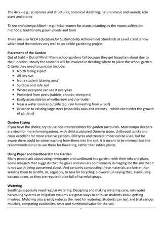 The Arts – e.g.: sculptures and structures; botanical sketching; natural music and sounds; role 
plays and drama 
Te reo and tikanga Māori – e.g.: Māori names for plants; planting by the moon; cultivation 
methods; traditionally grown plants and tools 
There are also NCEA Education for Sustainability Achievement Standards at Level 2 and 3 now 
which lend themselves very well to an edible gardening project. 
Placement of the Garden 
Out of Sight = Out of Mind! Many school gardens fail because they get forgotten about due to 
their location. Ideally the students will be involved in deciding where to place the school garden. 
Criteria they need to consider include: 
6 
• North facing aspect 
• All day sun 
• Not a student ‘playing area’ 
• Suitable and safe soil 
• Where everyone can see it everyday 
• Protected from pests (rabbits; chooks; sheep etc) 
• Easily accessible by wheelbarrow and / or trailer 
• Near a water source (outside tap; rain harvesting from a roof) 
• Distance to existing large trees (especially oaks and walnuts – which can hinder the growth 
of gardens) 
Garden Edging 
If you have the choice, try to use non-treated timber for garden surrounds. Macrocarpa sleepers 
are ideal for more formal gardens, with child sculptured Oamaru stone, driftwood, bricks and 
rocks excellent for more creative gardens. Old tyres and treated timber can be used, but be 
aware there could be some leaching from these into the soil. It is meant to be minimal, but the 
recommendation is to use these for flowering, rather than edible plants. 
Using Paper and Cardboard in the Garden 
Many people ask about using newspaper and cardboard in a garden, with their inks and glues. 
Some research that suggests that the glues and inks are so minimally damaging for the soil that it 
is not worth being concerned about. And certainly composting these materials are better than 
sending them to landfill, or, arguably, to Asia for recycling. However, in saying that, avoid using 
banana boxes, as they are reputed to be full of harmful sprays. 
Watering 
Seedlings especially need regular watering. Designing and making watering cans, rain water 
harvesting systems or irrigation systems are great ways to enthuse students about getting 
involved. Mulching also greatly reduces the need for watering. Students can test and trial various 
mulches, comparing availability, costs and nutritional value for the soil. 
 