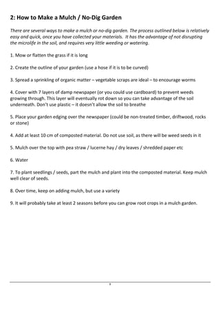 2: How to Make a Mulch / No-Dig Garden 
There are several ways to make a mulch or no-dig garden. The process outlined below is relatively 
easy and quick, once you have collected your materials. It has the advantage of not disrupting 
the microlife in the soil, and requires very little weeding or watering. 
8 
1. Mow or flatten the grass if it is long 
2. Create the outline of your garden (use a hose if it is to be curved) 
3. Spread a sprinkling of organic matter – vegetable scraps are ideal – to encourage worms 
4. Cover with 7 layers of damp newspaper (or you could use cardboard) to prevent weeds 
growing through. This layer will eventually rot down so you can take advantage of the soil 
underneath. Don’t use plastic – it doesn’t allow the soil to breathe 
5. Place your garden edging over the newspaper (could be non-treated timber, driftwood, rocks 
or stone) 
4. Add at least 10 cm of composted material. Do not use soil, as there will be weed seeds in it 
5. Mulch over the top with pea straw / lucerne hay / dry leaves / shredded paper etc 
6. Water 
7. To plant seedlings / seeds, part the mulch and plant into the composted material. Keep mulch 
well clear of seeds. 
8. Over time, keep on adding mulch, but use a variety 
9. It will probably take at least 2 seasons before you can grow root crops in a mulch garden. 
 