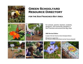 Green Schoolyard 
Resource Directory 
for the San Francisco Bay Area 
For schools, parents, teachers, students, 
designers, and community members in 
San Francisco and around the Bay Area 
2008 Revised Edition 
A project of the San Francisco Green Schoolyard Alliance 
With generous support from 
San Francisco Unified School District and San Francisco Beautiful 
 