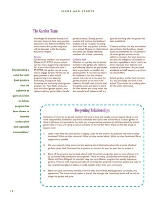 Sometimes it’s hard to get people involved. Everyone is busy and, usually, cannot imagine taking on one more responsibility. Sometimes you’ll face individuals who cannot see the benefit of a school garden or think it will cause more problems. So when you are approaching someone to tell them about the school garden idea or if you are trying to recruit someone to the Garden Team, there are few key things to keep in mind: 
1. Listen. Hear what the other person is saying. Listen for the answers to questions like: why are they interested? What are their concerns? What are they excited about? What are their limitations? Be as supportive as possible. 
2. Do your research. Have some cool and exciting bits of information about the promise of school gardens handy. And if someone has a question or concern for you, do your best to answer it. 
3. Show off the progress you’ve made already with the garden and garden team or take whoever it is to a currently fully operational school garden. There are many schools that have model gardens: Manzo and Davis Bilingual, for example, have two very different programs but equally impressive gardens. They are both inspiring examples of school garden potential. Sometimes people just need to see a transformed place to believe it could possible within their own community. 
4. Make sure each community member, however they are involved, feel supported, connected, and appreciated. The more mutual respect is shared, the stronger the community bonds will be and the longer the garden will grow. 
The Garden Team 
Incorporating a salad bar with fresh produce into the cafeteria as part of a Farm to School program has been shown to increase student fruit and vegetable consumption.1 
10 
knowledge the students develop and has been shown to have many positive educational and behavioral effects. The many reasons for garden integration will be discussed in the Curriculum Resources chapter. 
Parents 
Garden team members can be parents! Maybe the PTA/PTO at your school can be a major supporting organization. Or, if your school does not have a PTA/PTO, the garden may be a new way to engage parents. Parents can be great partners in after school programming, event planning, fundraising, during work days, harvesting and marketing school garden produce, etc. Most likely, when you start the school garden project, your cafeteria will not yet be able to handle 
garden produce. Getting parents involved will increase the likelihood students will be receptive to eating fresh food from the garden, at home or at school. Parents are often behind the scenes, but deeply influential members of a school community. 
Cafeteria Staff Whether or not they can be directly involved in the garden, the cafeteria staff definitely need to be approached early as you begin to establish the school garden. If you have any desire for students to run the compost system every day or if you want the garden produce to be used in the cafeteria, the staff need to know that the garden exists and that it is there for their benefit too. Many times, like the custodial staff, cafeteria staff are 
ignored until long after the garden has been established. 
Cafeteria staff see the way the students eat and know first hand how chaotic lunch can sometimes be. The presence of school garden produce in the cafeteria, however, has been shown to increase the willingness of students to eat their vegetables at lunch,1 which we know improves their behavior and academic achievement. But you need wholehearted staff support in any Farm to School effort. 
School gardens, at their best, function in a way that helps everyone in the school. They should be a unifying place for the entire community. 
SEEDS AND STARTS 
Deepening Relationships  