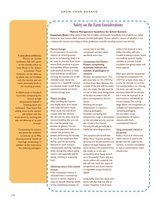 GROW YOUR GARDEN 
40 
Safety on the Farm Considerations 
Manure Storage: 
If it is necessary to store the manure on school grounds prior to composting, keep it as far away as practical from areas where fresh produce is grown and handled. Where possible, build physical barriers to keep wind and water runoff from carrying the manure out of the intended areas. Store the manure in a “downhill” location to minimize water runoff. Keep unwanted animals out of the manure storage area. 
Manure handling: 
After handling the manure, thoroughly wash your hands with soap and warm water. Wash tools that had direct contact with the manure. 
Do not use the same tools for manure handling that you use for crop harvesting (e.g., buckets or gloves). Do not allow uncomposted manure to contact the produce, the people performing the harvest, or any of the equipment that will be used for harvesting. Remove or wash manure- contaminated clothing, including shoes and gloves, before going indoors and especially before eating, drinking or preparing food. 
Obtaining manure from outside sources: 
If the composted manure is obtained from a commercial source or donor, request a copy of records showing details of the composting process, to 
Manure Management Guidelines for School Gardens 
Important Note: Using manure that has not been composted completely and properly is a safety hazard, as raw manure often contains harmful pathogens. If your school is unsure of whether it can compost the manure according to these guidelines, consider avoiding manure use entirely. 
ensure that it was fully composted and that safety standards were met. 
Composting with Manure: Proper composting drastically reduces the number of pathogens in manure. 
Monitor the temperature. The pile must heat to 131-170°F for at least three days. Because the outside of the pile will be cooler than the inside, the pile must be turned at least once during these three days to ensure that all parts are exposed to the hot center. 
Reaching the proper temperature is crucial to reducing pathogens. 
However, exceeding this temperature range is detrimental to the microbial activity, and can also create a fire hazard. 
Turning the pile periodically is helpful for providing aeration. 
The compost pile should feel damp, like a rung out sponge, at all times and should maintain the carbon-nitrogen balance. Add more carbon-rich material if the pile smells or is too wet, particularly when being turned. 
more frequently. If you add too much carbon-rich material, the pile will not reach the required temperature and more manure or vegetable scraps should be added. 
Using bulky items like straw and leaves will also help the pile to aerate. However, if all of your 
carbon-rich material is very bulky, microbes will have trouble breaking it down. Some non-bulking options readily available at schools include shredded non-glossy paper and lunch napkins. 
After your pile has maintained a temperature between 131- 170°F for at least three days, it is time for the pile to cure for 2-4 months before use. During this time, you will not add anymore materials to the pile, but it must be exposed to air and moisture, and should be turned weekly. The curing stage allows microorganisms to multiply and outcompete any remaining pathogens. 
Do not allow cross- contamination of mature manure with fresh, uncomposted manure. 
Using composted manure in the garden: 
Keep a record of where and when manure is used in the garden and the origin of the manure, to ensure traceability in case a contamination event should arise. 
A note about antibiotics: 
Manure can contain antibiotics that were given to the animals, either to treat illness or for disease prevention. These antibiotics can be taken up by plants that are fertilized with the manure, and can reach detectable levels in the resulting produce. 
A USDA study in Maryland found that composting the manure at high temperatures helped in breaking down the antibiotics. They found that adding straw to the manure pile helped with this 
break-down by warming the pile and allowing air to pass through. 
Composting the manure decreased the antibiotic content by up to 99%, showing another benefit of thorough composting, in addition to the importance for reducing pathogens.  