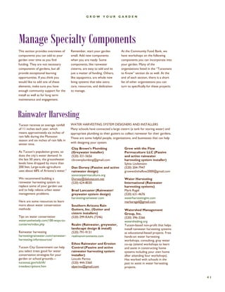 GROW YOUR GARDEN 
Rainwater Harvesting 
41 
Tucson receives an average rainfall of 11 inches each year, which means approximately six inches of rain falls during the Monsoon season and six inches of rain falls in winter time. 
As Tucson’s population grows, so does the city’s water demand. In the last 50 years, the groundwater levels have dropped by more than 200 feet. Large-scale agriculture uses about 68% of Arizona’s water.2 
We recommend building a rainwater harvesting system to replace some of your garden use and to help relieve urban water management problems. 
Here are some resources to learn more about water conservation methods: 
Tips on water conservation wateruseitwisely.com/100-ways-to- conserve/index.php 
Rainwater harvesting harvestingrainwater.com/rainwater- harvesting-inforesources/ 
Tucson City Government can help you select trees good for water conservation strategies for your garden or school grounds— 
tucsonaz.gov/tcb/tft/ treedescriptions.htm 
Clay Brown’s Plumbing (Greywater installer) 
(520) 331-5656 
cbrownplumbing@gmail.com 
Dan Dorsey (Passive and active rainwater design) 
sonoranpermaculture.org 
Dorsey@dakotacom.net 
(520) 624-8030 
Brad Lancaster (Rainwater/ greywater system design) 
harvestingrainwater.com 
Southern Arizona Rain Gutters, Inc. (Gutter and cistern installers) 
(520) 299-RAIN (7246) 
Realm (Rainwater, greywater, landscape design & install) 
(520) 791-9131 
realmenvironments.com 
Ethos Rainwater and Erosion Control (Passive and active rainwater harvesting system installer) 
Lincoln Perino 
(520) 444-3360 
elperino@gmail.com 
Grow with the Flow Permaculture LLC (Passive and active rainwater harvesting system installer) 
Sylvia Lindemann 
(520) 204-7947 
growwiththeflow2000@gmail.com 
Water Harvesting International (Rainwater harvesting systems) 
Mark Ragel 
(520) 631-4676 
waterharvestingint.com 
markaragel@gmail.com 
Watershed Management Group, Inc. 
(520) 396-3266 
watershedmg.org 
Tucson-based non-profit that helps install rainwater harvesting systems as educational-based projects. Free hands-on water harvesting workshops, consulting, gray water co-op (attend workshops to learn and assist in constructing home systems including your own home after attending four workshops). Has worked with schools in the past to assist in water harvesting projects. 
Manage Specialty Components 
Remember, start your garden small. Add new components when you are ready. Some components, like rainwater cisterns, are easy to add and its just a matter of funding. Others, like aquaponics, are whole new living systems that take extra care, resources, and dedication to manage. 
At the Community Food Bank, we have workshops on the following components you can incorporate into your garden. Many of the organizations listed in the “Tucsonans to Know” section do as well. At the end of each section, there is a short list of other organizations you can turn to specifically for these projects. 
This section provides overviews of components you can add to your garden over time as you find funding. They are not necessary components of gardens, but all provide exceptional learning opportunities. If you think you would like to add one of these elements, make sure you have enough community support for the install as well as for long term maintenance and engagement. 
WATER HARVESTING SYSTEM DESIGNERS AND INSTALLERS 
Many schools have connected a large cistern (a tank for storing water) and appropriate plumbing to their gutters to collect rainwater for their gardens. These are some helpful people, organizations, and businesses that can help with designing your system.  