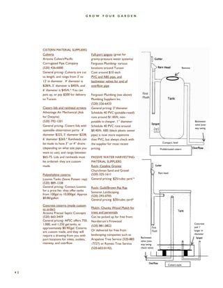 42 
GROW YOUR GARDEN 
Remova 
Prefabricated cistern 
Backwater valve (one- way swing 
Compact, level 
Culvert-style 
Concrete pad 1’ larger in diameter 
Rain head 
Backwater valve (one- way swing check valve) 
CISTERN MATERIAL SUPPLIERS: 
Culverts 
Arizona Culvert/Pacific Corrugated Pipe Company 
(520) 426-6000 
General pricing- Culverts are cut to length, and range from 3’ to 12’ in diameter. 4’ diameter is $28/ft, 5’ diameter is $40/ft, and 6’ diameter is $45/ft.* You can pick up, or pay $200 for delivery to Tucson. 
Cistern lids and rainhead screens 
Advantage Air Mechanical (Ask for Dwayne) 
(520) 792-1201 
General pricing- Cistern lids with openable observation ports: 4’ diameter $225, 5’ diameter $238, 6’ diameter $265.* Rainheads can be made to have 3” or 4” drains (depending on what size pipe you want to use), and range between $65-75. Lids and rainheads must be ordered- they are custom made. 
Polyethylene cisterns 
Loomis Tanks (Steve Poteet- rep) 
(520) 889-1338 
General pricing- Contact Loomis for a price list- they offer tanks from 100gal to 10,000gal. Approx $0.80/gallon 
Concrete cisterns (made custom to order) 
Arizona Precast Septic Concepts 
(520) 663-3459 
General pricing- APSC offers 750, 1,000, and 1,250 gal tanks, at approximately $0.90/gal. Cisterns are custom made, and they will require a drawing from you with port locations for inlets, outlets, manway, and overflow. 
Full-port spigots (great for gravity-pressure water systems) 
Ferguson Plumbing- various locations around Tucson 
Cost around $10 each 
PVC and ABS pipe, and backwater valves for end of overflow pipe 
Ferguson Plumbing (see above) 
Plumbing Suppliers Inc. 
(520) 326-6433 
General pricing: 3”diameter Schedule 40 PVC (potable-rated) runs around $1.40/ft, non- potable is cheaper. 1” diameter Schedule 40 PVC runs around $0.40/ft. ABS (black plastic sewer pipe) is now more expensive than PVC, but always check with the supplier for most recent pricing. 
PASSIVE WATER HARVESTING MATERIAL SUPPLIERS 
Rock- Catalina Granite 
Churchman Sand and Gravel 
(520) 325-1611 
General pricing: $25/cubic yard * 
Rock- Gold/Brown Rip Rap 
Sonoran Landscaping 
(520) 293-0705 
General pricing: $30/cubic yard* 
Mulch- Chunky Wood Mulch for trees and perennials 
Can be picked up for free from: 
Nordstrum’s Firewood 
(520) 881-0822 
Or delivered for free from landscaping companies such as Arapahoe Tree Service (520-883-7727) or Romeo Tree Service (520-603-0143).  
