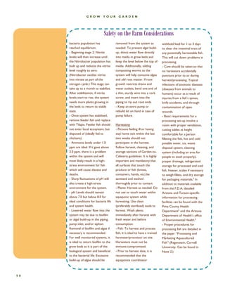 Safety on the Farm Considerations 
GROW YOUR GARDEN 
50 
removed from the system as needed. To prevent algal build- up, direct water flow directly into media in grow beds and keep the level below the top of media. Additionally, adding composting worms to the system will help consume algae and old root matter. If root growth restricts drains and water outlets, bend one end of a thin, sturdy wire into a cork screw, and insert into the piping to rip out root ends. - Keep an extra pump or rebuild kit on hand in case of pump failure. Harvesting - Persons feeling ill or having stay home sick within the last two weeks should not participate in the harvest. Follow harvest, cleaning, and storage sections of Garden-to- Cafeteria guidelines. It is highly important and mandatory that all surfaces that touch the produce or fish (knives, containers, hands, etc) be sanitized and washed thoroughly prior to contact. - Plants: Harvest as needed. Do not use or touch water within aquaponic system while harvesting. Use clean (preferably sterilized) tools to harvest. Wash plants immediately after harvest with fresh water and before consumption. - Fish: To harvest and process fish, it is ideal to have a trained harvester/processor on site. Harvesters must not be immune-compromised. - Prior to harvest date, it is recommended that the aquaponics coordinator 
withhold feed for 1 to 3 days to clear the intestinal tract of any potentially harvestable fish. This will cut down problems in processing. - Care should be taken so that no harvesters accidentally puncture prior to or during harvest/processing. Topical infections of zoonotic diseases (diseases from animals to humans) occur as a result of injuries from a fish’s spines, knife accidents, and through contamination of open wounds. - Basic requirements for a processing set-up involve a room with proper ventilation, cutting tables at height comfortable for a person filleting the fish, hot and cold potable water, ice, waste disposal system, cleaning system (including an area for people to wash properly), proper drainage, refrigerated storage for processed and iced fish, freezer, scales if necessary to weigh fillets, and dry storage for packaging materials.4 In addition to materials available from the F.D.A, detailed Arizona and Tucson-specific information for processing facilities can be found with the Pima County Health Department5 and the Arizona Department of Health’s office of Environmental Health.6 - Proper procedures for processing fish are detailed in the paper “Processing and Marketing Aquacultured Fish” (Regenstein, Cornell University. Can be found in Note 2.) 
bacteria population has reached equilibrium. - Beginning stage 2: Nitrite levels will then increase until the Nitrobacter population has built up and reduces the nitrite level roughly to zero. (Nitrobacter oxidize nitrite into nitrate as part of the nitrogen cycle.) This stage can take up to a month to stabilize. After stabilization, if nitrite levels start to rise, the system needs more plants growing in the beds to return to stable state. - Once system has stabilized, remove feeder fish and replace with Tilapia. Feeder fish should not enter local ecosystem, but disposed of (ideally fed to chickens). - Ammonia levels under 1.0 ppm are ideal. If it goes above 2.0 ppm, there is a problem within the system and will most likely result in a high- stress environment for fish which will cause disease and deaths. - Sharp fluctuations of pH will also create a high-stress environment for the system. - pH Levels should remain above 7.0 but below 8.0 for ideal conditions for bacteria life and system health. - Lowered water flow into the system may be due to biofilm or algal build-up in the piping, pump inlet, and/or siphon. Removal of biofilm and algae if necessary is recommended. For well monitored systems, it is ideal to return biofilm to the grow beds as it is part of the biological system and beneficial to the bacterial life. Excessive build-up of algae should be  