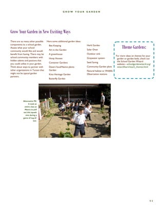 53 
GROW YOUR GARDEN 
Grow Your Garden in New Exciting Ways 
There are so many other possible components to a school garden. Assess what your school community would like and would benefit from having. There may be school community members with hidden talents and passions that you could utilize in your garden. Think about ways to partner with other organizations in Tucson that might not be typical garden partners. 
Here some additional garden ideas: 
Bee Keeping 
Art in the Garden 
A greenhouse 
Hoop Houses 
Container Gardens 
Desert food/Native plants Garden 
Kino Heritage Garden 
Butterfly Garden 
Herb Garden 
Solar Oven 
Outdoor sink 
Greywater system 
Seed Saving 
Community Garden plots 
Natural habitat or Wildlife Observation stations 
Community members 
Alternative PE: It took an entire class at Manzo to pull out this squash vine during a game of tug-of- war. 
Theme Gardens: 
For more ideas on themes for your garden or garden beds, check out the School Garden Wizard website—schoolgardenwizard.org/ wizard/learn/teach_themes.html  