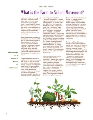 Approximately 29% of 
children in Arizona 
are 
food insecure. 
INTRODUCTION 
6 
In a time when carrots - orange and baby sized - come out of sealed plastic bags, the Farm to School movement is unwrapping the mystery around the origin of food. This movement’s main goals are to help sprout school gardens across the country, support local farmers, and advocate for locally grown produce to be incorporated into school meals. 
School Gardens have existed in the United States since the early 1900s, with the first appearing outside of Boston around the turn of the century, John Dewey and Maria Montessori, two people who were highly influential on the modern educational system, described combining agriculture and school as a way to help children understand themselves and the world around them.3 
Using school gardens as a way to produce food was seen as a patriotic duty during the First and Second World Wars, and then as a reform strategy during the ‘war on poverty’ and as part of the environmental movement. From World War 2 to today, school gardens have coexisted with the rise of industrial agriculture, which is highly subsidized and highly dependent on chemical pesticides and large scale, 
monocrop commodity farms. “According the 2002 U.S. Census of Agriculture, the number of small farm decreased about 4% between 1997 and 2002. Farms with sales under $2,500 (the smallest category) and those over $500,000 (the largest farms) increased in number, but farms with sales in all categories between $2,500 and $499,999 decreased in number.”4 Losing such a significant job base and market could be crippling not just economically, but as more and more environmental problems and food safety issues arise as a result of problems unique to industrial agriculture. Small and medium sized farms are turning towards alternative markets. These farms present an opportunity for schools and districts to support their local community and increase their food security. 
Food security is a newly defined concept used to describe a community’s ability to have access to sufficient food that is safe. Food safety is defined as not being vulnerable to foodborne diseases, contamination from harmful bacteria like E. coli, and disruptions in the food chain due to economic instability (rise prices of goods as well as gasoline for food transport). Here at the Community Food Bank, the Community Food Resource 
Center works towards food security through it’s multiple outreach programs. The CFRC also works towards building “food sovereignty,” a concept that describes a person or a community’s ability to access and control food from an equitable, regional, culturally appropriate food system. The Farm to School Movement is one way to increase both food security and sovereignty in a way that addresses the needs and self-reliance of Tucson’s low income communities. 
The Farm to School Movement actively works to reduce childhood obesity, food insecurity, and academic performance. Research is showing more and more that students exposed to gardens have “a significant and lasting increase in knowledge and preference for vegetables” and teachers perceive gardens to be “’somewhat to very effective at enhancing academic performance, physical activity, language arts, and healthful eating habits.’”5 This becomes particularly pronounced when school gardens are integrated into basic education. 
What is the Farm to School Movement?  