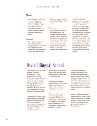 Manzo 
62 
SHARE THE HARVEST 
one of the students who runs the market. They make approximately $30 in sales each market. This generally covers the cost of their chicken feed. Students regularly collect the data and analyze the data from the market. 
Aquaponics 
Currently, the Aquaponics System is housed in the Ecology Lab, but will be moved to the newly built on-site Greenhouse. Their system also has four beds and two tanks. 
They’ve harvested, smoked, and sold their Tilapia at school events. 
Chicken coop 
The chicken coop houses 16 free range chickens. The Manzo production garden is fenced off, though sometimes the chickens still make it over into the garden. The chickens roam into the compost and vermicompost bins, which helps aerate and manage the system. To keep their chickens, Manzo spends about 
$40 a month for feed (supplementing their meals a third of the time with food scraps from the cafeteria). Students keep track of eggs layed, which are then sold in the student farmers market. As noted earlier in this toolkit, the Manzo chicken coop is designed with permaculture principles. It operates as a tool shed, a weather station, and a structure from which they can harvest rainwater, in addition to their 4000-gallon rainwater harvesting system (which collects from the roof of the school). 
Davis Bilingual School 
community and school garden interns. They classroom plots, one even for a first grade class, are attended to daily. 
The Garden incorporates a number of Desert Native plants and Kino Heritage plants in addition to the more common vegetable and herb crops. 
They have a chicken coop for their free-range chickens, a toolshed, an outdoor sink, compost bins, a vermicompost bin, a gathering area under a large mesquite tree, and a ramada which helps to collect rainwater in a cistern. 
Their aquaponics system is housed in their library. Their librarian uses the aquaponics system to teach students about nutrition and bacteria cycles. In the fall, she had her students hold an aquaponics presentation fair, where they worked in teams and developed presentations on the various aspects of the aquaponics system. 
Parents are regularly involved in the Garden Work Days and the Garden Team tries to be present at all of the major school events, like holding a salad booth with games and free salad at their Mariachi festival. 
Davis Bilingual School has a long history of community involvement in Tucson. Generations within single families have attended Davis and provide the school with a very specific cultural context. The school garden fully embraces the bilingual nature of it’s community. All of the signs and much of the garden instruction are in both Spanish and English. 
Davis’s Mariposa Garden is split between a classroom plot area and a production garden area. The production garden is operated predominately by the Afterschool Program with the help of parents and the University of Arizona  