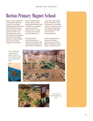Caption describing picture or graphic. 
63 
SHARE THE HARVEST 
Borton Primary Magnet School 
Borton initially focused on container gardens, before building in-ground garden beds. The garden now is designed with production plots, classroom plots, rain water harvesting cistern, chicken coop, and compost bins. 
Recently, they have successfully started up a regular compost system. After introducing composting to the school, they have scaled up to 
a three day a week compost system. The students collect food waste from the cafeteria, compost, and regularly record data using the compost signs we developed. Additionally, they have added a vermicomposting bin. 
Borton’s school garden has experienced changes in productivity over the years. But their enthusiasm for their garden is stronger than ever. 
Borton is a great example of a school garden program that has begun to successfully integrate garden-based learning school wide. With the great skills and dedication of their Garden Coordinator, the Borton garden has started small projects and expanded as they mastered one project. They have a school wide plan with themes for garden integration for each grade. 
This is was Borton’s original container garden and here is a current picture of the in-ground production beds. 
This is one of Borton’s classroom plots  