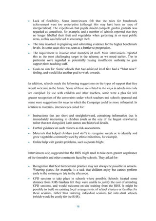 Lack of flexibility. Some interviewees felt that the rules for benchmark 
achievement were too prescriptive (although this may have been an issue of 
interpretation). The expectation that pupils should complete garden journals was 
regarded as unrealistic, for example, and a number of schools reported that they 
no longer labelled their fruit and vegetables when gardening in or near public 
areas, as this was believed to encourage theft. 
The time involved in preparing and submitting evidence for the higher benchmark 
levels. In some cases this was seen as a barrier to progression. 
The requirement to involve other members of staff. Most interviewees reported 
this as the most challenging target in the scheme; as we noted earlier, TAs in 
particular were regarded as potentially having insufficient authority to gain 
support from teaching staff. 
Goals to aim for. Some schools that had achieved level five had a ‘What now?’ 
feeling, and would like another goal to work towards. 
In addition, schools made the following suggestions on the types of support that they 
would welcome in the future. Some of these are related to the ways in which materials 
are compiled for use with children and other teachers, some were a plea for still 
greater recognition of the constraints under which teachers and schools operated and 
some were suggestions for ways in which the Campaign could be more influential. In 
relation to materials, interviewees called for: 
Instructions that are short and straightforward, containing information that is 
immediately interesting to children (such as the size of the largest strawberry) 
rather than (or alongside) Latin names and historical details. 
Further guidance on such matters as risk assessments. 
Materials that helped children (and staff) to recognise weeds or to identify and 
grow vegetables commonly used by ethnic minorities, for example. 
Online help with garden problems, such as potato blight. 
Interviewees also suggested that the RHS might need to take even greater cognizance 
of the timetable and other constraints faced by schools. They asked for: 
Recognition that best horticultural practice may not always be possible in schools. 
Watering plants, for example, is a task that children enjoy but cannot perform 
early in the morning or late in the afternoon. 
CPD sessions to take place in schools where possible. Schools located some 
distance from RHS Gardens felt they were unable to justify the cost of attending 
CPD sessions, and would welcome on-site training from the RHS. It might be 
possible to build on existing local arrangements of school clusters or families for 
these sessions, rather than tailoring individual sessions for individual schools 
(which would be costly for the RHS). 
16 
 