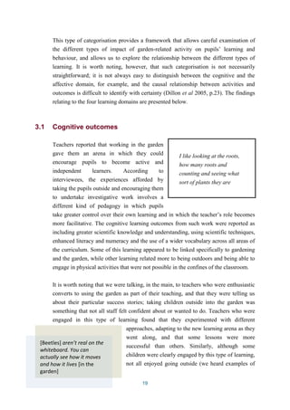 This type of categorisation provides a framework that allows careful examination of 
the different types of impact of garden-related activity on pupils’ learning and 
behaviour, and allows us to explore the relationship between the different types of 
learning. It is worth noting, however, that such categorisation is not necessarily 
straightforward; it is not always easy to distinguish between the cognitive and the 
affective domain, for example, and the causal relationship between activities and 
outcomes is difficult to identify with certainty (Dillon et al 2005, p.23). The findings 
relating to the four learning domains are presented below. 
19 
3.1 Cognitive outcomes 
Teachers reported that working in the garden 
gave them an arena in which they could 
I like looking at the roots, 
encourage pupils to become active and 
how many roots and 
independent learners. According to 
counting and seeing what 
interviewees, the experiences afforded by 
sort of plants they are 
taking the pupils outside and encouraging them 
to undertake investigative work involves a 
different kind of pedagogy in which pupils 
take greater control over their own learning and in which the teacher’s role becomes 
more facilitative. The cognitive learning outcomes from such work were reported as 
including greater scientific knowledge and understanding, using scientific techniques, 
enhanced literacy and numeracy and the use of a wider vocabulary across all areas of 
the curriculum. Some of this learning appeared to be linked specifically to gardening 
and the garden, while other learning related more to being outdoors and being able to 
engage in physical activities that were not possible in the confines of the classroom. 
It is worth noting that we were talking, in the main, to teachers who were enthusiastic 
converts to using the garden as part of their teaching, and that they were telling us 
about their particular success stories; taking children outside into the garden was 
something that not all staff felt confident about or wanted to do. Teachers who were 
engaged in this type of learning found that they experimented with different 
approaches, adapting to the new learning arena as they 
went along, and that some lessons were more 
successful than others. Similarly, although some 
children were clearly engaged by this type of learning, 
not all enjoyed going outside (we heard examples of 
[Beetles] aren’t real on the 
whiteboard. You can 
actually see how it moves 
and how it lives [in the 
garden] 
 