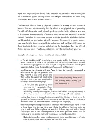pupils who stayed away on the day that a lesson in the garden had been planned) and 
not all found this type of learning to their taste. Despite these caveats, we found many 
examples of positive outcomes for learners. 
Teachers were able to identify cognitive outcomes in science across a variety of 
contexts that were not necessarily directly related to the physical act of gardening. 
They identified cases in which, through garden-related activities, children were able 
to demonstrate an understanding of scientific concepts (such as taxonomy), scientific 
methods (including devising experiments), scientific knowledge (including habitats 
and life-cycles) and appropriate scientific language. The range of strategies teachers 
used were broader than was possible in a classroom and involved children moving 
about, touching, feeling, exploring and observing for themselves. This type of work 
‘brings learning alive’ (Teaching Assistant) in a way that pupils clearly enjoyed. 
Examples of such garden-related scientific activities included: 
a ‘Darwin thinking walk’ through the school garden and in the allotment, during 
which pupils had to think of the questions that Darwin may have asked when he 
had been classifying plants and then thought of ways to collect and classify plant 
specimens before trying these out (scientific concepts and language) 
pupil-devised experiments, with one Year 3 class, for example, encouraged to 
think about the type of questions that 
they wanted to ask about plants and 
then finding the appropriate plant in the 
garden to carry out the investigation 
(scientific method and language) 
I’d say from the quality of their 
work that they’re producing [from 
the garden] and from the 
vocabulary that they’re using and from the conclusions that they’re coming to 
themselves, [I can see] how it’s started them thinking ... (Year 3 teacher). 
making bug houses in the garden that prompted the children to think about the 
types of environment the different creatures would like, and how to create them 
when they made the houses (scientific knowledge and language) 
measuring the growth of plants such as tomatoes, which encouraged pupils to start 
to think about how to grow their own plants, the effect of light and water on 
growth and how different plants are suited to different types of soil (scientific 
knowledge). This in turn encouraged them to ask more questions and to have the 
confidence to experiment (scientific method), as one pupil commented: 
[Being in the garden] was a good opportunity to try something new ... it’s nice 
to have a little place where you can try something new. 
20 
You’re not just sitting down inside 
and learning how to do stuff, you 
can actually do it 
 