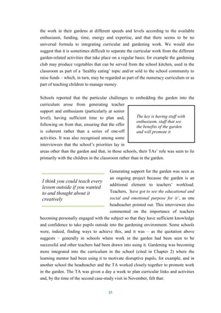 the work in their gardens at different speeds and levels according to the available 
enthusiasm, funding, time, energy and expertise, and that there seems to be no 
universal formula to integrating curricular and gardening work. We would also 
suggest that it is sometimes difficult to separate the curricular work from the different 
garden-related activities that take place on a regular basis; for example the gardening 
club may produce vegetables that can be served from the school kitchen, used in the 
classroom as part of a ‘healthy eating’ topic and/or sold to the school community to 
raise funds – which, in turn, may be regarded as part of the numeracy curriculum or as 
part of teaching children to manage money. 
Schools reported that the particular challenges to embedding the garden into the 
curriculum arose from generating teacher 
support and enthusiasm (particularly at senior 
level), having sufficient time to plan and, 
following on from that, ensuring that the offer 
is coherent rather than a series of one-off 
activities. It was also recognised among some 
interviewees that the school’s priorities lay in 
areas other than the garden and that, in those schools, their TAs’ role was seen to lie 
primarily with the children in the classroom rather than in the garden. 
Generating support for the garden was seen as 
an ongoing project because the garden is an 
additional element to teachers’ workload. 
Teachers, ‘have got to see the educational and 
social and emotional purpose for it’, as one 
headteacher pointed out. This interviewee also 
commented on the importance of teachers 
becoming personally engaged with the subject so that they have sufficient knowledge 
and confidence to take pupils outside into the gardening environment. Some schools 
were, indeed, finding ways to achieve this, and it was – as the quotation above 
suggests – generally in schools where work in the garden had been seen to be 
successful and other teachers had been drawn into using it. Gardening was becoming 
more integrated into the curriculum in the school (cited in Chapter 2) where the 
learning mentor had been using it to motivate disruptive pupils, for example, and in 
another school the headteacher and the TA worked closely together to promote work 
in the garden. The TA was given a day a week to plan curricular links and activities 
and, by the time of the second case-study visit in November, felt that: 
31 
The key is having staff with 
enthusiasm, staff that see 
the benefits of the garden 
and will promote it 
I think you could teach every 
lesson outside if you wanted 
to and thought about it 
creatively 
 