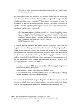 The children had a more uniform experience in the garden, very much related 
to what they do in class. 
A different approach was seen in some of the case-study schools that were undergoing 
major changes to their curriculum at the time of the visits, partially in response to the 
Rose Review of the primary curriculum10. These schools were planning to or were in 
the process of adopting a thematically-based ‘creative curriculum’, and this was 
regarded as an ideal opportunity to incorporate gardens more widely into curriculum 
planning, as one interviewee commented: 
The creative curriculum is working very well – it’s exciting for children, it gets 
them motivated to learn; it also gives them some ownership of their learning. 
The garden fits in very well with that ... I go to the teachers when they’re 
doing their planning and say, ‘Have you thought about using the allotment for 
that?’ And I make suggestions for what they could do. 
(SENCO gardening lead) 
In addition, part of embedding the garden into the curriculum comes from its 
integration into school management and such documents as school development plans 
(SDP). Several case-study schools had included the garden in staff performance 
management, where appropriate, and others had included it in the school development 
plan (sometimes specifically mentioning the RHS campaign) under the various 
headings of sustainability, health living, outdoor learning and community cohesion. In 
one SDP, for example, under ‘Personal development and well-being’, there are three 
relevant points for the academic year 2009/10: 
to continue to use the RHS Campaign for School Gardening planning tool to 
create the Early Years school garden 
to formalise daily outdoor learning planning for Early Years 
to ensure all Early Years staff fully understand their role and the purpose of being 
outdoors, with CPD to be offered where necessary. 
This shows a clear intention to integrate the garden into the everyday school life of 
the children in Early Years provision and, implicitly, may lead to that provision being 
extended in relation to pupils’ expectations as they move up through the school. 
10 DCSF (2009) Independent review of the Primary Curriculum: Final Report. 
http://publications.teachernet.gov.uk/eOrderingDownload/Primary_curriculum_Report.pdf 
32 
 