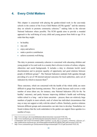 34 
4. Every Child Matters 
This chapter is concerned with placing the garden-related work in the case-study 
schools in the context of the Every Child Matters (ECM) agenda11 and the statutory 
duty on schools to promote community cohesion,12 making links to the relevant 
National Indicators where possible. The ECM agenda aims to provide a rounded 
approach to the well-being of every child and young person from birth to age 19 in 
order that they might: 
be healthy 
stay safe 
enjoy and achieve 
make a positive contribution 
achieve economic well-being. 
The duty to promote community cohesion is concerned with educating children and 
young people to live and work in a country that is diverse in terms of culture, religion, 
ethnicities and social backgrounds. It includes a duty to eliminate lawful racial 
discrimination and to promote equality of opportunity and good relations between 
people of different groups13. The National Indicators underpin both agendas through 
providing of a set of 198 desired national outcomes for local authorities, and a set of 
indicators by which to measure them14. 
These outcomes, which are concerned with the health of the whole child, are more 
difficult to gauge than learning outcomes. This is partly because each covers a wide 
number of areas (there are, for instance, nine National Indicators (NI) for the ‘be 
healthy’ outcome), and partly because improving children’s health and well-being 
within school is a long – and at times uncertain – process; there are relatively large 
numbers of pupils in most schools, each of whom has individual circumstances that 
may or may not support or tally with the school’s efforts. Similarly, positive relations 
between different groups and communities can take time to develop. Nonetheless we 
found evidence that the work undertaken in the garden can support these agendas in a 
number of ways. 
11 http://www.dcsf.gov.uk/everychildmatters/about/aims/aims/ (accessed 18.02.10). 
12 http://www.teachernet.gov.uk/wholeschool/Communitycohesion/ (accessed 18.02.10). 
13 Communities and Local Government (2007) Guidance on the duty to promote community cohesion, p.1. 
http://publications.teachernet.gov.uk/eOrderingDownload/DCSF-00598-2007.pdf (accessed 18.02.10). 
14 http://www.communities.gov.uk/documents/localgovernment/pdf/735125.pdf (accessed 19.02.10). 
 
