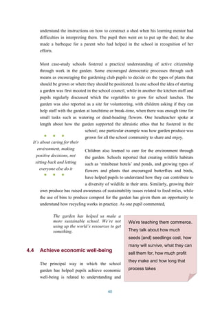 understand the instructions on how to construct a shed when his learning mentor had 
difficulties in interpreting them. The pupil then went on to put up the shed; he also 
made a barbeque for a parent who had helped in the school in recognition of her 
efforts. 
Most case-study schools fostered a practical understanding of active citizenship 
through work in the garden. Some encouraged democratic processes through such 
means as encouraging the gardening club pupils to decide on the types of plants that 
should be grown or where they should be positioned. In one school the idea of starting 
a garden was first mooted in the school council, while in another the kitchen staff and 
pupils regularly discussed which the vegetables to grow for school lunches. The 
garden was also reported as a site for volunteering, with children asking if they can 
help staff with the garden at lunchtime or break-time, when there was enough time for 
small tasks such as watering or dead-heading flowers. One headteacher spoke at 
length about how the garden supported the altruistic ethos that he fostered in the 
school; one particular example was how garden produce was 
grown for all the school community to share and enjoy. 
Children also learned to care for the environment through 
the garden. Schools reported that creating wildlife habitats 
such as ‘minibeast hotels’ and ponds, and growing types of 
flowers and plants that encouraged butterflies and birds, 
have helped pupils to understand how they can contribute to 
a diversity of wildlife in their area. Similarly, growing their 
own produce has raised awareness of sustainability issues related to food miles, while 
the use of bins to produce compost for the garden has given them an opportunity to 
understand how recycling works in practice. As one pupil commented, 
The garden has helped us make a 
more sustainable school. We’re not 
using up the world’s resources to get 
something. 
4.4 Achieve economic well-being 
The principal way in which the school 
garden has helped pupils achieve economic 
well-being is related to understanding and 
40 
● ● ● 
It’s about caring for their 
environment, making 
positive decisions, not 
sitting back and letting 
everyone else do it 
● ● ● 
We’re teaching them commerce. 
They talk about how much 
seeds [and] seedlings cost, how 
many will survive, what they can 
sell them for, how much profit 
they make and how long that 
process takes 
 