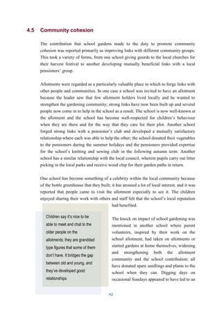 42 
4.5 Community cohesion 
The contribution that school gardens made to the duty to promote community 
cohesion was reported primarily as improving links with different community groups. 
This took a variety of forms, from one school giving gourds to the local churches for 
their harvest festival to another developing mutually beneficial links with a local 
pensioners’ group. 
Allotments were regarded as a particularly valuable place in which to forge links with 
other people and communities. In one case a school was invited to have an allotment 
because the leader saw that few allotment holders lived locally and he wanted to 
strengthen the gardening community; strong links have now been built up and several 
people now come in to help in the school as a result. The school is now well-known at 
the allotment and the school has become well-respected for children’s behaviour 
when they are there and for the way that they care for their plot. Another school 
forged strong links with a pensioner’s club and developed a mutually satisfactory 
relationship where each was able to help the other; the school donated their vegetables 
to the pensioners during the summer holidays and the pensioners provided expertise 
for the school’s knitting and sewing club in the following autumn term. Another 
school has a similar relationship with the local council, wherein pupils carry out litter 
picking in the local parks and receive wood chip for their garden paths in return. 
One school has become something of a celebrity within the local community because 
of the bottle greenhouse that they built; it has aroused a lot of local interest, and it was 
reported that people came to visit the allotment especially to see it. The children 
enjoyed sharing their work with others and staff felt that the school’s local reputation 
had benefited. 
The knock on impact of school gardening was 
mentioned in another school where parent 
volunteers, inspired by their work on the 
school allotment, had taken on allotments or 
started gardens at home themselves, widening 
and strengthening both the allotment 
community and the school contribution; all 
have donated spare seedlings and plants to the 
school when they can. Digging days on 
occasional Sundays appeared to have led to an 
Children say it’s nice to be 
able to meet and chat to the 
older people on the 
allotments; they are granddad 
type figures that some of them 
don’t have. It bridges the gap 
between old and young, and 
they’ve developed good 
relationships 
 