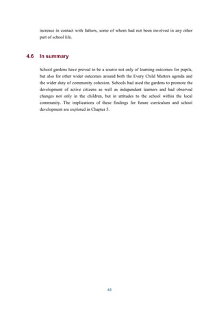 increase in contact with fathers, some of whom had not been involved in any other 
part of school life. 
43 
4.6 In summary 
School gardens have proved to be a source not only of learning outcomes for pupils, 
but also for other wider outcomes around both the Every Child Matters agenda and 
the wider duty of community cohesion. Schools had used the gardens to promote the 
development of active citizens as well as independent learners and had observed 
changes not only in the children, but in attitudes to the school within the local 
community. The implications of these findings for future curriculum and school 
development are explored in Chapter 5. 
 