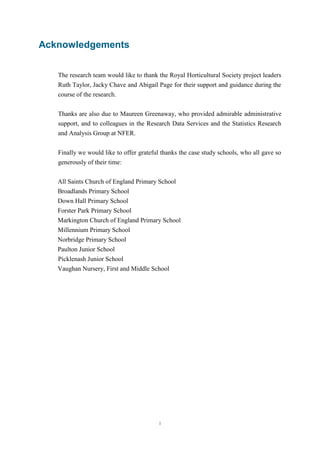 i 
Acknowledgements 
The research team would like to thank the Royal Horticultural Society project leaders 
Ruth Taylor, Jacky Chave and Abigail Page for their support and guidance during the 
course of the research. 
Thanks are also due to Maureen Greenaway, who provided admirable administrative 
support, and to colleagues in the Research Data Services and the Statistics Research 
and Analysis Group at NFER. 
Finally we would like to offer grateful thanks the case study schools, who all gave so 
generously of their time: 
All Saints Church of England Primary School 
Broadlands Primary School 
Down Hall Primary School 
Forster Park Primary School 
Markington Church of England Primary School 
Millennium Primary School 
Norbridge Primary School 
Paulton Junior School 
Picklenash Junior School 
Vaughan Nursery, First and Middle School 
 