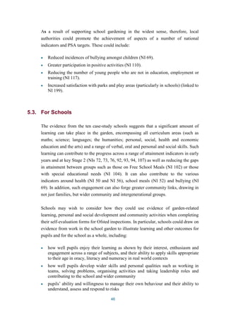 As a result of supporting school gardening in the widest sense, therefore, local 
authorities could promote the achievement of aspects of a number of national 
indicators and PSA targets. These could include: 
Reduced incidences of bullying amongst children (NI 69). 
Greater participation in positive activities (NI 110). 
Reducing the number of young people who are not in education, employment or 
training (NI 117). 
Increased satisfaction with parks and play areas (particularly in schools) (linked to 
NI 199). 
46 
5.3. For Schools 
The evidence from the ten case-study schools suggests that a significant amount of 
learning can take place in the garden, encompassing all curriculum areas (such as 
maths; science; languages; the humanities; personal, social, health and economic 
education and the arts) and a range of verbal, oral and personal and social skills. Such 
learning can contribute to the progress across a range of attainment indicators in early 
years and at key Stage 2 (NIs 72, 73, 76, 92, 93, 94, 107) as well as reducing the gaps 
in attainment between groups such as those on Free School Meals (NI 102) or those 
with special educational needs (NI 104). It can also contribute to the various 
indicators around health (NI 50 and NI 56), school meals (NI 52) and bullying (NI 
69). In addition, such engagement can also forge greater community links, drawing in 
not just families, but wider community and intergenerational groups. 
Schools may wish to consider how they could use evidence of garden-related 
learning, personal and social development and community activities when completing 
their self-evaluation forms for Ofsted inspections. In particular, schools could draw on 
evidence from work in the school garden to illustrate learning and other outcomes for 
pupils and for the school as a whole, including: 
how well pupils enjoy their learning as shown by their interest, enthusiasm and 
engagement across a range of subjects, and their ability to apply skills appropriate 
to their age in oracy, literacy and numeracy in real world contexts 
how well pupils develop wider skills and personal qualities such as working in 
teams, solving problems, organising activities and taking leadership roles and 
contributing to the school and wider community 
pupils’ ability and willingness to manage their own behaviour and their ability to 
understand, assess and respond to risks 
 