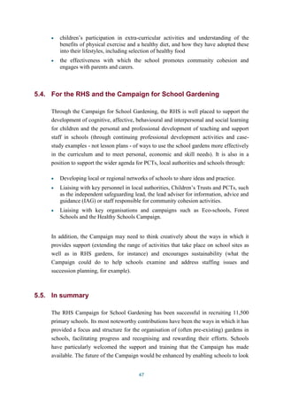 children’s participation in extra-curricular activities and understanding of the 
benefits of physical exercise and a healthy diet, and how they have adopted these 
into their lifestyles, including selection of healthy food 
the effectiveness with which the school promotes community cohesion and 
engages with parents and carers. 
5.4. For the RHS and the Campaign for School Gardening 
Through the Campaign for School Gardening, the RHS is well placed to support the 
development of cognitive, affective, behavioural and interpersonal and social learning 
for children and the personal and professional development of teaching and support 
staff in schools (through continuing professional development activities and case-study 
examples - not lesson plans - of ways to use the school gardens more effectively 
in the curriculum and to meet personal, economic and skill needs). It is also in a 
position to support the wider agenda for PCTs, local authorities and schools through: 
Developing local or regional networks of schools to share ideas and practice. 
Liaising with key personnel in local authorities, Children’s Trusts and PCTs, such 
as the independent safeguarding lead, the lead adviser for information, advice and 
guidance (IAG) or staff responsible for community cohesion activities. 
Liaising with key organisations and campaigns such as Eco-schools, Forest 
Schools and the Healthy Schools Campaign. 
In addition, the Campaign may need to think creatively about the ways in which it 
provides support (extending the range of activities that take place on school sites as 
well as in RHS gardens, for instance) and encourages sustainability (what the 
Campaign could do to help schools examine and address staffing issues and 
succession planning, for example). 
47 
5.5. In summary 
The RHS Campaign for School Gardening has been successful in recruiting 11,500 
primary schools. Its most noteworthy contributions have been the ways in which it has 
provided a focus and structure for the organisation of (often pre-existing) gardens in 
schools, facilitating progress and recognising and rewarding their efforts. Schools 
have particularly welcomed the support and training that the Campaign has made 
available. The future of the Campaign would be enhanced by enabling schools to look 
 