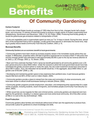 1 
“Multiple Benefits of Community Gardening” Copyright 2012, Gardening Matters 
Carbon Footprint 
• Food in the United States travels an average of 1300 miles from farm to fork, changes hands half a dozen times, and consumes 10 calories of fossil-fuel energy to produce a single calorie of modern supermarket food (Kloppenburg, Hendrickson and Stevenson, 1996, p. 33, 42; Pollan, 2008). Producing food locally greatly re- duces the greenhouse gas emissions related to transportation of food. 
• Fruits and vegetables sold in supermarkets spend as many as 7 to 14 days in transit. During this time, almost 50% of the transported food is lost to spoilage. Locally grown food reduces or eliminates this transit time, help- ing to greatly reduce waste (Community Food Security Coalition, 2003, p. 4). 
Municipal Benefits 
Community Gardens are an economic benefit to local governments: 
• Community gardens have been shown to increase property values in the immediate vicinity where they are located. In Milwaukee, properties within 250 feet of gardens experienced an increase of $24.77 with every foot and the average garden was estimated to add approximately $9,000 a year to the city tax revenue (Bremer et al, 2003, p. 20; Chicago, 2003, p. 10; Sherer, 2006). 
• Been and Voicu estimate that New York’s “gross tax benefit generated by all community gardens over a 20- year period amounts to about $563 million. Under the scenario in which the local government would have fully subsidized the garden provision [which is rarely the case], the city’s total investment would have amounted to about $83.5 million. Thus, the estimated net tax benefit would be, in the aggregate, about $480 million or, per garden over $750,000” (2006, p. 28). 
• Developing and maintaining garden space is less expensive than parkland area, in part because gardens require little land and 80% of their cost is in labor (Saylor, 2005). 
• Community gardens provide a place to retreat from the noise and commotion of urban environments, and have been shown to attract small businesses looking to relocate (Sherer, 2006). 
• Community garden programs provide employment, education, and entrepreneurship opportunities for a wide variety of people, including students, recent immigrants, and homeless people (Community Food Security Co- alition, 2003), 
• While vacant lots can be magnets for litter and criminal activity, community gardens are observed and man- aged by the gardeners, resulting in a cleaner space and more active local community. All of this often comes at little or no cost to the city (Schmelzkopf, 1995). 
Food Production 
Community gardens allow families and individuals without land of their own the opportunity to produce food, and provide a place for gardeners to share knowledge and skills. 
Benefits 
Multiple 
Of Community Gardening  