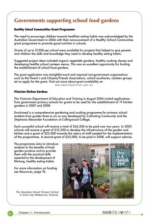 6 
Chapter 1: Introduction 
Healthy School Communities Grant Programme 
The need to encourage children towards healthier eating habits was acknowledged by the Australian Government in 2004 with their announcement of a Healthy School Communities grant programme to promote good nutrition in schools. 
Grants of up to $1500 per school were available for projects that helped to give parents and children the skills and knowledge they need to develop healthy eating habits. 
Suggested project ideas included organic vegetable gardens, healthy cooking classes and developing healthy school canteen menus. This was an excellent opportunity for funding the establishment of school food gardens. 
The grant application was straightforward and required non-government organisations such as the Parentʼs and Citizens/Friends Associations, school auxiliaries, canteen groups etc to apply for the grant. Find out more about grant availability at: 
www.healthyactive.gov.au 
Victorian Kitchen Gardens 
The Victorian Department of Education and Training in August 2006 invited applications from government primary schools for grants to be used for the establishment of 19 kitchen gardens in 2007 and 2008. 
Envisioned is a comprehensive gardening and cooking programme for primary school students from grades three to six as was developed by Cultivating Community and the Stephanie Alexander Foundation at Collingwood College. 
Each successful school will receive a total of $62,500 to be paid over two years. In 2007, schools will receive a grant of $12,500 to develop the infrastructure of the garden and kitchen and a grant of $25,000 towards the salary of staff needed for the implementation of the programmes. A second grant of $25,000, to be paid in 2008, will support salaries. 
The programme aims to introduce students to the benefits of fresh garden produce and to provide them with the practical skills essential to the development of life-long, healthy eating habits. 
For more information on funding see Resources, page 76. 
The Spensley Street Primary School in inner-city Melbourne, Victoria. 
Governments supporting school food gardens  
