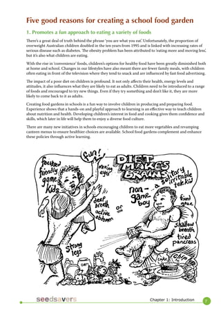 7 
Chapter 1: Introduction 
Five good reasons for creating a school food garden 
1. Promotes a fun approach to eating a variety of foods 
There’s a great deal of truth behind the phrase ‘you are what you eat’. Unfortunately, the proportion of overweight Australian children doubled in the ten years from 1995 and is linked with increasing rates of serious disease such as diabetes. The obesity problem has been attributed to ‘eating more and moving less’, but it’s also what children are eating. 
With the rise in ‘convenience’ foods, children’s options for healthy food have been greatly diminished both at home and school. Changes in our lifestyles have also meant there are fewer family meals, with children often eating in front of the television where they tend to snack and are influenced by fast food advertising. 
The impact of a poor diet on children is profound. It not only affects their health, energy levels and attitudes, it also influences what they are likely to eat as adults. Children need to be introduced to a range of foods and encouraged to try new things. Even if they try something and don’t like it, they are more likely to come back to it as adults. 
Creating food gardens in schools is a fun way to involve children in producing and preparing food. Experience shows that a hands-on and playful approach to learning is an effective way to teach children about nutrition and health. Developing children’s interest in food and cooking gives them confidence and skills, which later in life will help them to enjoy a diverse food culture. 
There are many new initiatives in schools encouraging children to eat more vegetables and revamping canteen menus to ensure healthier choices are available. School food gardens complement and enhance these policies through active learning.  