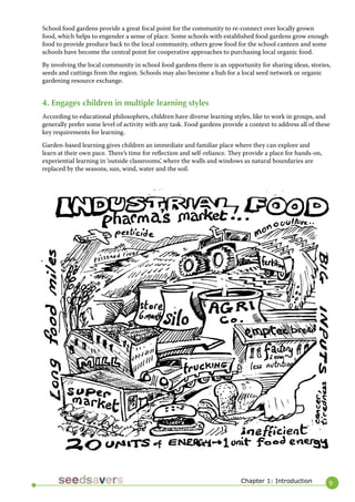 9 
Chapter 1: Introduction 
School food gardens provide a great focal point for the community to re-connect over locally grown food, which helps to engender a sense of place. Some schools with established food gardens grow enough food to provide produce back to the local community, others grow food for the school canteen and some schools have become the central point for cooperative approaches to purchasing local organic food. 
By involving the local community in school food gardens there is an opportunity for sharing ideas, stories, seeds and cuttings from the region. Schools may also become a hub for a local seed network or organic gardening resource exchange. 
4. Engages children in multiple learning styles 
According to educational philosophers, children have diverse learning styles, like to work in groups, and generally prefer some level of activity with any task. Food gardens provide a context to address all of these key requirements for learning. 
Garden-based learning gives children an immediate and familiar place where they can explore and learn at their own pace. There’s time for reflection and self-reliance. They provide a place for hands-on, experiential learning in ‘outside classrooms’, where the walls and windows as natural boundaries are replaced by the seasons, sun, wind, water and the soil.  