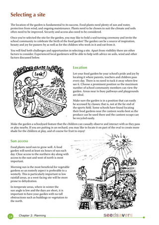 14 
Selecting a site 
The location of the garden is fundamental to its success. Food plants need plenty of sun and water, protection from wind, and ongoing maintenance. Plants need to be chosen to suit the climate and soils often need to be improved. Security and access also need to be considered. 
Once you’ve selected the site for the garden, you may like to hold a sod turning ceremony and invite the school community to celebrate the birth of the food garden! The garden can be a source of inspiration, beauty and joy for passers-by as well as for the children who work in it and eat from it. 
You will find both challenges and opportunities in selecting a site. Apart from visibility there are other factors to consider. Experienced local gardeners will be able to help with advice on soils, wind and other factors discussed below. 
Location 
Let your food garden be your school’s pride and joy by locating it where parents, teachers and children pass every day. There is no need to tuck it away where few see it. Choose a prominent position so the maximum number of school community members can view the garden. Areas near to busy pathways and playgrounds are ideal. 
Make sure the garden is in a position that can easily be accessed by classes; that is, not at the far end of the sports field. Some schools have found locating their food gardens near the canteen works best as the produce can be used there and the canteen scraps can be recycled easily. 
Make the garden a schoolyard feature that the children can casually observe and interact with as they pass or play nearby. If you are putting in an orchard, you may like to locate it on part of the oval to create more shade for the children at play, and of course for fruit to enjoy! 
Sun access 
Food plants need sun to grow well. A food garden will need at least six hours of sun each day. Clear access to the northern sky along with access to the east and west of north is most important. 
Morning sun is the most beneficial for vegetable gardens so an easterly aspect is preferable to a westerly. This is particularly important in low rainfall areas, as a west-facing site will be more prone to dehydration. 
In temperate areas, where in winter the sun angle is low and the days are short, it is important to have your garden with no tall obstructions such as buildings or vegetation to the north. 
Chapter 2: Planning  