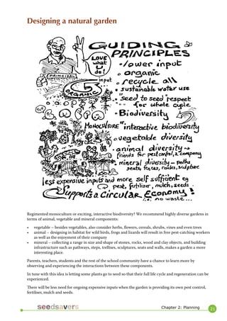21 
Regimented monoculture or exciting, interactive biodiversity? We recommend highly diverse gardens in terms of animal, vegetable and mineral components: 
• vegetable – besides vegetables, also consider herbs, flowers, cereals, shrubs, vines and even trees 
• animal – designing in habitat for wild birds, frogs and lizards will result in free pest-catching workers as well as the enjoyment of their company 
• mineral – collecting a range in size and shape of stones, rocks, wood and clay objects, and building infrastructure such as pathways, steps, trellises, sculptures, seats and walls, makes a garden a more interesting place. 
Parents, teachers, students and the rest of the school community have a chance to learn more by observing and experiencing the interactions between these components. 
In tune with this idea is letting some plants go to seed so that their full life cycle and regeneration can be experienced. 
There will be less need for ongoing expensive inputs when the garden is providing its own pest control, fertiliser, mulch and seeds. 
Designing a natural garden 
Chapter 2: Planning  