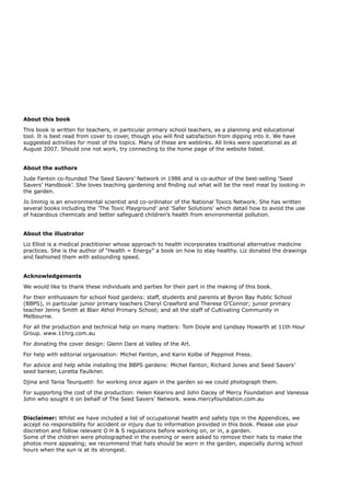 About this book 
This book is written for teachers, in particular primary school teachers, as a planning and educational tool. It is best read from cover to cover, though you will find satisfaction from dipping into it. We have suggested activities for most of the topics. Many of these are weblinks. All links were operational as at August 2007. Should one not work, try connecting to the home page of the website listed. 
About the authors 
Jude Fanton co-founded The Seed Savers’ Network in 1986 and is co-author of the best-selling ‘Seed Savers’ Handbook’. She loves teaching gardening and finding out what will be the next meal by looking in the garden. 
Jo Immig is an environmental scientist and co-ordinator of the National Toxics Network. She has written several books including the ’The Toxic Playground’ and ‘Safer Solutions’ which detail how to avoid the use of hazardous chemicals and better safeguard children’s health from environmental pollution. 
About the illustrator 
Liz Elliot is a medical practitioner whose approach to health incorporates traditional alternative medicine practices. She is the author of “Health = Energy” a book on how to stay healthy. Liz donated the drawings and fashioned them with astounding speed. 
Acknowledgements 
We would like to thank these individuals and parties for their part in the making of this book. 
For their enthusiasm for school food gardens: staff, students and parents at Byron Bay Public School (BBPS), in particular junior primary teachers Cheryl Crawford and Therese O’Connor; junior primary teacher Jenny Smith at Blair Athol Primary School; and all the staff of Cultivating Community in Melbourne. 
For all the production and technical help on many matters: Tom Doyle and Lyndsay Howarth at 11th Hour Group. www.11hrg.com.au 
For donating the cover design: Glenn Dare at Valley of the Art. 
For help with editorial organisation: Michel Fanton, and Karin Kolbe of Peppinot Press. 
For advice and help while installing the BBPS gardens: Michel Fanton, Richard Jones and Seed Savers’ seed banker, Loretta Faulkner. 
Djina and Tania Teurquetil: for working once again in the garden so we could photograph them. 
For supporting the cost of the production: Helen Kearins and John Dacey of Mercy Foundation and Vanessa John who sought it on behalf of The Seed Savers’ Network. www.mercyfoundation.com.au 
Disclaimer: Whilst we have included a list of occupational health and safety tips in the Appendices, we accept no responsibility for accident or injury due to information provided in this book. Please use your discretion and follow relevant O H & S regulations before working on, or in, a garden. 
Some of the children were photographed in the evening or were asked to remove their hats to make the photos more appealing; we recommend that hats should be worn in the garden, especially during school hours when the sun is at its strongest.  