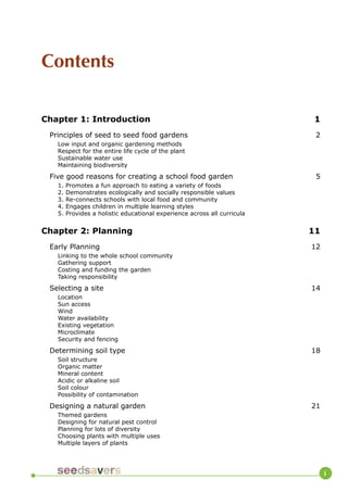 Contents 
Chapter 1: Introduction 1 
Principles of seed to seed food gardens 2 
Low input and organic gardening methods 
Respect for the entire life cycle of the plant 
Sustainable water use 
Maintaining biodiversity 
Five good reasons for creating a school food garden 5 
1. Promotes a fun approach to eating a variety of foods 
2. Demonstrates ecologically and socially responsible values 
3. Re-connects schools with local food and community 
4. Engages children in multiple learning styles 
5. Provides a holistic educational experience across all curricula 
Chapter 2: Planning 11 
Early Planning 12 
Linking to the whole school community 
Gathering support 
Costing and funding the garden 
Taking responsibility 
Selecting a site 14 
Location 
Sun access 
Wind 
Water availability 
Existing vegetation 
Microclimate 
Security and fencing 
Determining soil type 18 
Soil structure 
Organic matter 
Mineral content 
Acidic or alkaline soil 
Soil colour 
Possibility of contamination 
Designing a natural garden 21 
Themed gardens 
Designing for natural pest control 
Planning for lots of diversity 
Choosing plants with multiple uses 
Multiple layers of plants 
i  