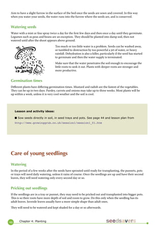 46 
Aim to have a slight furrow in the surface of the bed once the seeds are sown and covered. In this way when you water your seeds, the water runs into the furrow where the seeds are, and is conserved. 
Watering seeds 
Water with a mist or fine spray twice a day for the first few days and then once a day until they germinate. Legumes such as peas and beans are an exception. They should be planted into damp soil, then not watered until after the shoot appears above ground. 
Too much or too little water is a problem. Seeds can be washed away, or tumbled to destruction by too powerful a jet of water, or heavy rainfall. Dehydration is also a killer, particularly if the seed has started to germinate and then the water supply is terminated. 
Make sure that the water penetrates the soil enough to encourage the little roots to seek it out. Plants with deeper roots are stronger and more productive. 
Germination times 
Different plants have differing germination times. Mustard and radish are the fastest of the vegetables. They can be up in two days. Parsley, carrots and onions may take up to three weeks. Most plants will be up within a week, unless it is very cool weather and the soil is cool. 
Lesson and activity ideas: 
■ Sow seeds directly in soil, in seed trays and pots. See page 44 and lesson plan from 
http://www.growinggrub.co.uk/session1/session1_01.htm 
Care of young seedlings 
Watering 
In the period of a few weeks after the seeds have sprouted until ready for transplanting, the punnets, pots or trays will need daily watering, unless it rains of course. Once the seedlings are up and have their second leaves, they will need watering only every second day or so. 
Pricking out seedlings 
If the seedlings are in a tray or punnet, they may need to be pricked out and transplanted into bigger pots. This is so their roots have more depth of soil and room to grow. Do this only when the seedling has its adult leaves. Juvenile leaves usually have a more simple shape than adult ones. 
They will need to be watered and kept shaded for a day or so afterwards. 
Chapter 4: Planting  