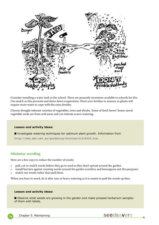 54 
Consider installing a water tank in the school. There are presently incentives available to schools for this. Use mulch as this prevents and slows down evaporation. Don’t over fertilise or manure as plants will require more water to cope with the extra fertility. 
Choose drought-tolerant varieties of vegetables, trees and shrubs. Some of Seed Savers’ home-saved vegetable seeds are from arid areas and can tolerate scarce watering. 
Minimise weeding 
Here are a few ways to reduce the number of weeds: 
• pull, cut or mulch weeds before they go to seed so they don’t spread around the garden 
• install barriers against running weeds around the garden (comfrey and lemongrass suit this purpose) 
• mulch out weeds rather than pull them. 
When you have to weed, do it after rain or heavy watering as it is easiest to pull the weeds up then. 
Lesson and activity ideas: 
■ Investigate watering techniques for optimum plant growth. Information from 
http://www.abc.net.au/gardening/stories/s1418324.htm 
Lesson and activity ideas: 
■ Observe what weeds are growing in the garden and make pressed herbarium samples of them with labels. 
Chapter 5: Maintaining  