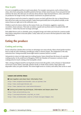 60 
How to pick 
It is not so straightforward how to pick some plants. For example, many greens, such as lettuce leaves, celery, silver beet and parsley should be picked at the base of their stems because if you just pick the leaf and leave the stem, this will cause rot and may attract disease. Open hearted lettuces, celery and endive are productive for longer if only a few medium-sized leaves are picked each time. 
Beans and peas need to be twisted or nipped to ensure you don’t pull down the vine or disturb flowers that will in turn make new beans and peas. Snake beans particularly have to be picked carefully, as the mature beans are right next to the embryonic ones. 
Children need to be shown which are the mature fruits, say, of tomatoes, eggplants, capsicums, cucumbers, beans and peas. That said, cucumbers, squash and zucchinis need to be picked while still immature – before they become too large and tough. 
Pick edible flowers such as calendula, pansy, marigold, borage and violets and check for creatures inside them before using them to decorate plates. Lastly, make sure you reserve the best plants for seeds. Stake and label them. 
Eating the produce 
Cooking and serving 
If your school has a kitchen then you have an advantage over most schools. Many school garden teachers have to make do with a barbeque, portable gas cooker or electric frypan. The imagination is the only restriction here. Eating seasonally means light meals in summer, heavier in winter. 
Ask parents to come in to help supervise cooking lessons. Some schools have the luxury of a specialist cooking teacher. In the small town of Bangalow, NSW, the Chamber of Commerce contracts a local cooking school to teach cooking at the local public school. 
Take a strong ecological stand by serving food on leaves from the garden, such as banana or Queensland Arrowroot (Canna edulis), especially suited to Pacific or South Asian cuisines. Paper plates and disposable cutlery are quite wasteful. The school might invest in crockery and cutlery that can be re-used. 
Lesson and activity ideas: 
■ Cook together and share food. Information from 
http://www.stephaniealexander.com.au/garden.htm 
http://www.cookingwithkids.net 
http://www.jamieoliver.com/schooldinners/ 
■ Cooking and preserving techniques. Information and lesson plans from 
http://www.solarcooking.org 
http://journeytoforever.org/edu_sc.html 
http://www.alldownunder.com/oz-u/food-recipes/damper.htm 
Chapter 6: Harvesting & Eating  