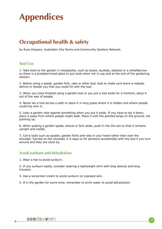 77 
Appendices 
Occupational health & safety 
by Russ Grayson, Australian City Farms and Community Gardens Network 
Tool Use 
1. Take tools to the garden in receptacles, such as boxes, buckets, baskets or a wheelbarrow so there is a predetermined place to put tools when not in use and at the end of the gardening session. 
2. Before using a spade, garden fork, rake or other tool, look to make sure there is nobody behind or beside you that you could hit with the tool. 
3. When you have finished using a garden tool or you put a tool aside for a moment, place it out of the way of people. 
4. Never lay a tool across a path or place it in long grass where it is hidden and where people could trip over it. 
5. Lean a garden rake against something when you put it aside. If you have to lay it down, place it away from where people might walk. Place it with the pointed tangs on the ground, not pointing up. 
6. When putting a garden spade, shovel or fork aside, push it into the soil so that it remains upright and visible. 
7. Carry tools such as spades, garden forks and rake in your hand rather than over the shoulder. Carried on the shoulder, it is easy to hit someone accidentally with the tool if you turn around and they are close by. 
Avoid sunburn and dehydration 
1. Wear a hat to avoid sunburn. 
2. If you sunburn easily, consider wearing a lightweight shirt with long sleeves and long trousers. 
3. Use a sunscreen cream to avoid sunburn on exposed skin. 
4. If in the garden for some time, remember to drink water to avoid dehydration.  