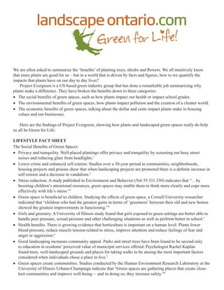 We are often asked to summarize the ‘benefits’ of planting trees, shrubs and flowers. We all intuitively know 
that more plants are good for us – but in a world that is driven by facts and figures, how to we quantify the 
impacts that plants have on our day to day lives? 
Project Evergreen is a US based green industry group that has done a remarkable job summarizing why 
plants make a difference. They have broken the benefits down to three categories: 
• The social benefits of green spaces, such as how plants impact our health or impact school grades. 
• The environmental benefits of green spaces, how plants impact pollution and the creation of a cleaner world. 
• The economic benefits of green spaces, talking about the dollar and cents impact plants make to housing 
values and our businesses. 
Here are the findings of Project Evergreen, showing how plants and landscaped green spaces really do help 
us all be Green for Life: 
LIFESTYLE FACT SHEET 
The Social Benefits of Green Spaces: 
• Privacy and tranquility. Well-placed plantings offer privacy and tranquility by screening out busy street 
noises and reducing glare from headlights.1 
• Lower crime and enhanced self esteem. Studies over a 30-year period in communities, neighborhoods, 
housing projects and prisons show that when landscaping projects are promoted there is a definite increase in 
self esteem and a decrease in vandalism.2 
• Stress reduction. A study published in Environment and Behavior (Vol 35:311.330) indicates that “…by 
boosting children’s attentional resources, green spaces may enable them to think more clearly and cope more 
effectively with life’s stress.”3 
• Green space is beneficial to children. Studying the effects of green space, a Cornell University researcher 
indicated that “children who had the greatest gains in terms of ‘greenness’ between their old and new homes 
showed the greatest improvements in functioning.”4 
• Girls and greenery. A University of Illinois study found that girls exposed to green settings are better able to 
handle peer pressure, sexual pressure and other challenging situations as well as perform better in school.5 
• Health benefits. There is growing evidence that horticulture is important on a human level. Plants lower 
blood pressure, reduce muscle tension related to stress, improve attention and reduce feelings of fear and 
anger or aggression.6 
• Good landscaping increases community appeal. Parks and street trees have been found to be second only 
to education in residents’ perceived value of municipal services offered. Psychologist Rachel Kaplan 
found trees, well-landscaped grounds and places for taking walks to be among the most important factors 
considered when individuals chose a place to live.7 
• Green spaces create communities. Studies conducted by the Human Environment Research Laboratory at the 
University of Illinois Urbana-Champaign indicate that “Green spaces are gathering places that create close-knit 
communities and improve well-being— and in doing so, they increase safety.”8 
 