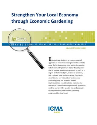 VOLUME 
42/NUMBER 
4 
2010 
Strengthen 
Your 
Local 
Economy 
through 
Economic 
Gardening 
Economic 
gardening 
is 
an 
entrepreneurial 
approach 
to 
economic 
development 
that 
seeks 
to 
grow 
the 
local 
economy 
from 
within. 
Its 
premise 
is 
that 
local 
entrepreneurs 
create 
the 
companies 
that 
bring 
new 
wealth 
and 
economic 
growth 
to 
a 
region 
in 
the 
form 
of 
jobs, 
increased 
revenues, 
and 
a 
vibrant 
local 
business 
sector. 
This 
report 
describes 
the 
key 
elements 
of 
an 
economic 
gardening 
program, 
provides 
overall 
implementation 
considerations, 
examines 
the 
features 
of 
currently 
existing 
economic 
gardening 
models, 
and 
provides 
specific 
tips 
and 
strategies 
for 
implementing 
an 
economic 
gardening 
program 
at 
the 
local 
level. 
 