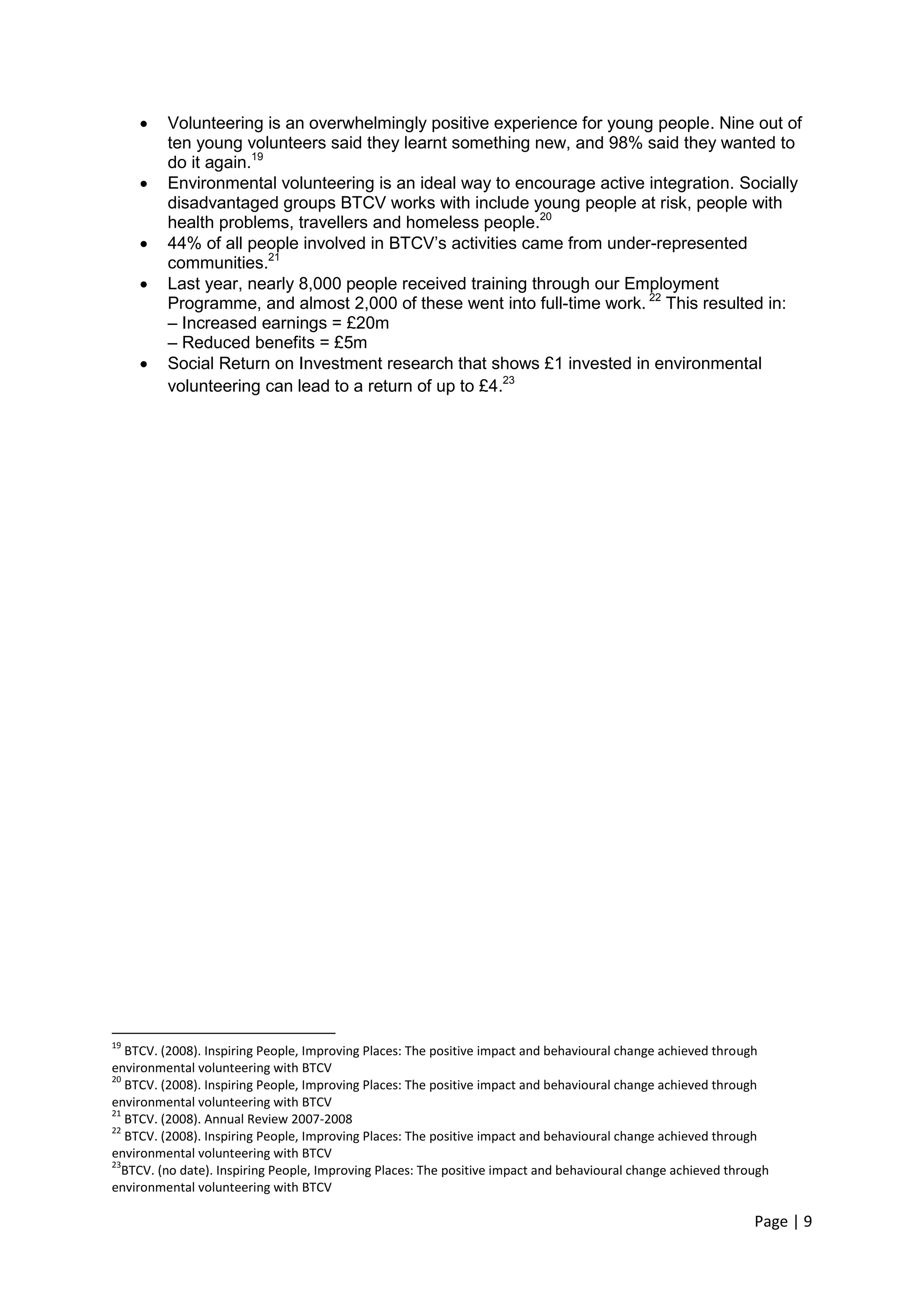 Page | 9 
 Volunteering is an overwhelmingly positive experience for young people. Nine out of ten young volunteers said they learnt something new, and 98% said they wanted to do it again.19 
 Environmental volunteering is an ideal way to encourage active integration. Socially disadvantaged groups BTCV works with include young people at risk, people with health problems, travellers and homeless people.20 
 44% of all people involved in BTCV‘s activities came from under-represented communities.21 
 Last year, nearly 8,000 people received training through our Employment Programme, and almost 2,000 of these went into full-time work. 22 This resulted in: 
– Increased earnings = £20m 
– Reduced benefits = £5m 
 Social Return on Investment research that shows £1 invested in environmental volunteering can lead to a return of up to £4.23 
19 BTCV. (2008). Inspiring People, Improving Places: The positive impact and behavioural change achieved through environmental volunteering with BTCV 
20 BTCV. (2008). Inspiring People, Improving Places: The positive impact and behavioural change achieved through environmental volunteering with BTCV 
21 BTCV. (2008). Annual Review 2007-2008 
22 BTCV. (2008). Inspiring People, Improving Places: The positive impact and behavioural change achieved through environmental volunteering with BTCV 
23BTCV. (no date). Inspiring People, Improving Places: The positive impact and behavioural change achieved through environmental volunteering with BTCV  