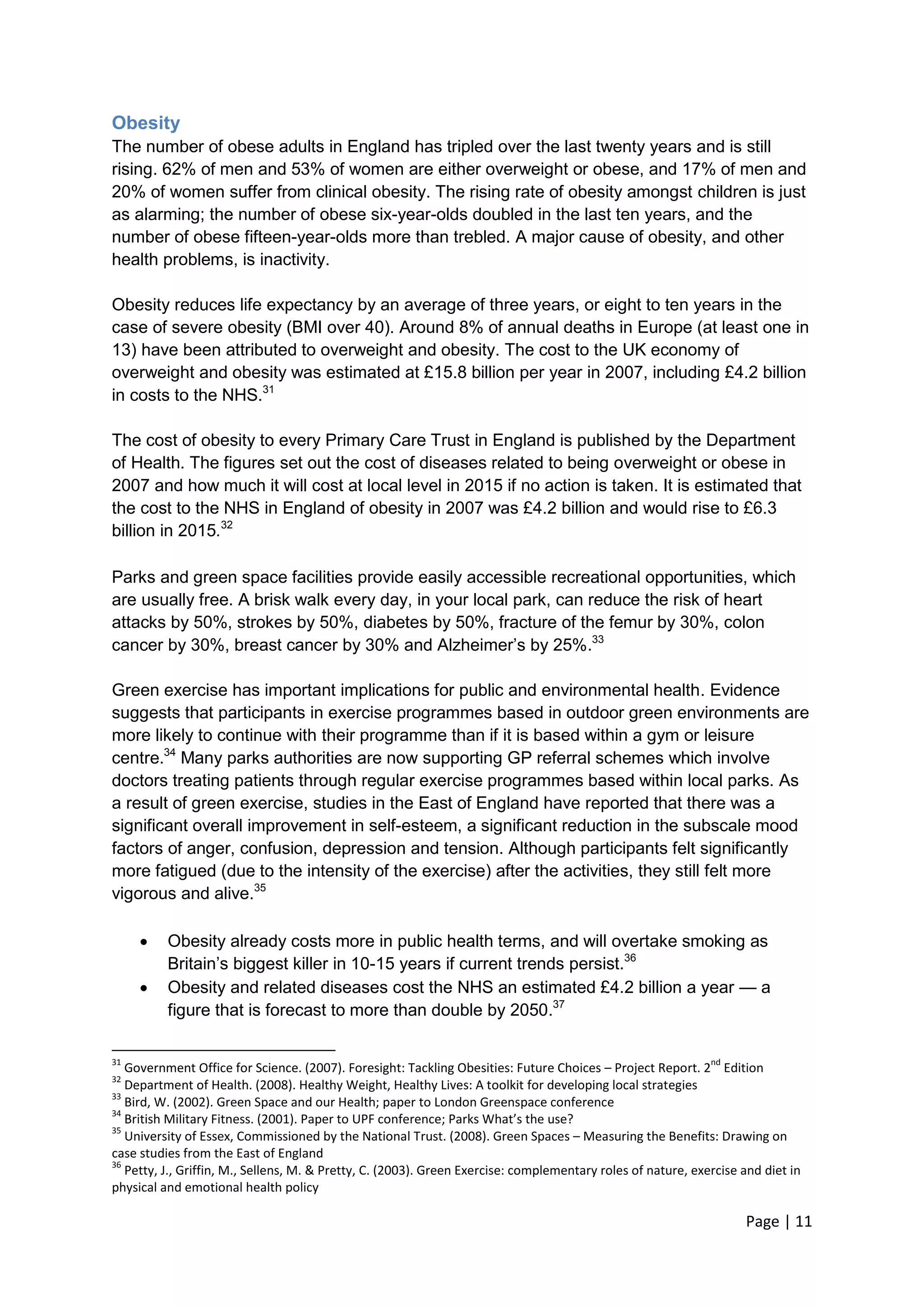 Page | 11 
Obesity 
The number of obese adults in England has tripled over the last twenty years and is still rising. 62% of men and 53% of women are either overweight or obese, and 17% of men and 20% of women suffer from clinical obesity. The rising rate of obesity amongst children is just as alarming; the number of obese six-year-olds doubled in the last ten years, and the number of obese fifteen-year-olds more than trebled. A major cause of obesity, and other health problems, is inactivity. 
Obesity reduces life expectancy by an average of three years, or eight to ten years in the case of severe obesity (BMI over 40). Around 8% of annual deaths in Europe (at least one in 13) have been attributed to overweight and obesity. The cost to the UK economy of overweight and obesity was estimated at £15.8 billion per year in 2007, including £4.2 billion in costs to the NHS.31 
The cost of obesity to every Primary Care Trust in England is published by the Department of Health. The figures set out the cost of diseases related to being overweight or obese in 2007 and how much it will cost at local level in 2015 if no action is taken. It is estimated that the cost to the NHS in England of obesity in 2007 was £4.2 billion and would rise to £6.3 billion in 2015.32 Parks and green space facilities provide easily accessible recreational opportunities, which are usually free. A brisk walk every day, in your local park, can reduce the risk of heart attacks by 50%, strokes by 50%, diabetes by 50%, fracture of the femur by 30%, colon cancer by 30%, breast cancer by 30% and Alzheimer‘s by 25%.33 
Green exercise has important implications for public and environmental health. Evidence suggests that participants in exercise programmes based in outdoor green environments are more likely to continue with their programme than if it is based within a gym or leisure centre.34 Many parks authorities are now supporting GP referral schemes which involve doctors treating patients through regular exercise programmes based within local parks. As a result of green exercise, studies in the East of England have reported that there was a significant overall improvement in self-esteem, a significant reduction in the subscale mood factors of anger, confusion, depression and tension. Although participants felt significantly more fatigued (due to the intensity of the exercise) after the activities, they still felt more vigorous and alive.35 
 Obesity already costs more in public health terms, and will overtake smoking as Britain‘s biggest killer in 10-15 years if current trends persist.36 
 Obesity and related diseases cost the NHS an estimated £4.2 billion a year — a figure that is forecast to more than double by 2050.37 
31 Government Office for Science. (2007). Foresight: Tackling Obesities: Future Choices – Project Report. 2nd Edition 
32 Department of Health. (2008). Healthy Weight, Healthy Lives: A toolkit for developing local strategies 
33 Bird, W. (2002). Green Space and our Health; paper to London Greenspace conference 
34 British Military Fitness. (2001). Paper to UPF conference; Parks What’s the use? 
35 University of Essex, Commissioned by the National Trust. (2008). Green Spaces – Measuring the Benefits: Drawing on case studies from the East of England 
36 Petty, J., Griffin, M., Sellens, M. & Pretty, C. (2003). Green Exercise: complementary roles of nature, exercise and diet in physical and emotional health policy  