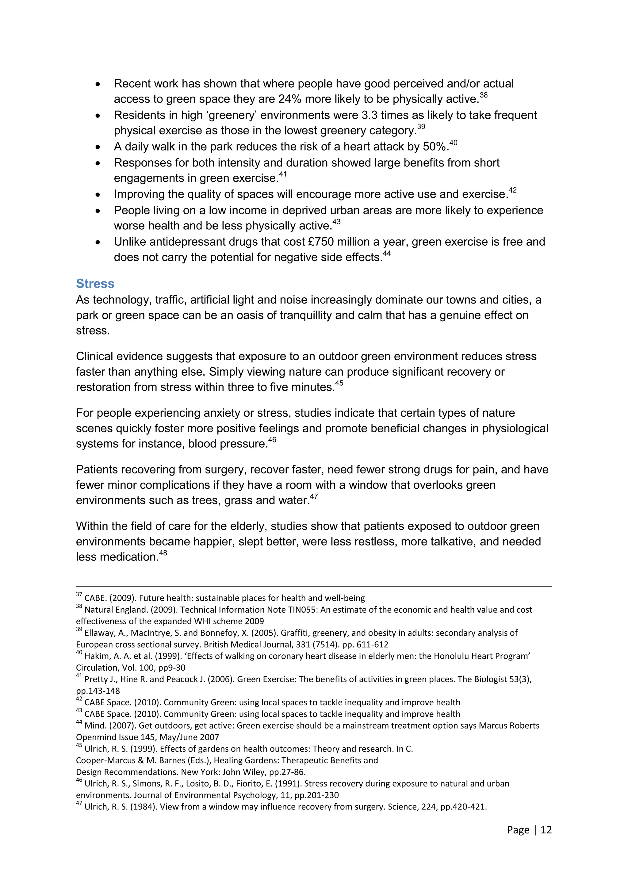 Page | 12 
 Recent work has shown that where people have good perceived and/or actual access to green space they are 24% more likely to be physically active.38 
 Residents in high ‗greenery‘ environments were 3.3 times as likely to take frequent physical exercise as those in the lowest greenery category.39 
 A daily walk in the park reduces the risk of a heart attack by 50%.40 
 Responses for both intensity and duration showed large benefits from short engagements in green exercise.41 
 Improving the quality of spaces will encourage more active use and exercise.42 
 People living on a low income in deprived urban areas are more likely to experience worse health and be less physically active.43 
 Unlike antidepressant drugs that cost £750 million a year, green exercise is free and does not carry the potential for negative side effects.44 
Stress 
As technology, traffic, artificial light and noise increasingly dominate our towns and cities, a park or green space can be an oasis of tranquillity and calm that has a genuine effect on stress. 
Clinical evidence suggests that exposure to an outdoor green environment reduces stress faster than anything else. Simply viewing nature can produce significant recovery or restoration from stress within three to five minutes.45 
For people experiencing anxiety or stress, studies indicate that certain types of nature scenes quickly foster more positive feelings and promote beneficial changes in physiological systems for instance, blood pressure.46 
Patients recovering from surgery, recover faster, need fewer strong drugs for pain, and have fewer minor complications if they have a room with a window that overlooks green environments such as trees, grass and water.47 
Within the field of care for the elderly, studies show that patients exposed to outdoor green environments became happier, slept better, were less restless, more talkative, and needed less medication.48 
37 CABE. (2009). Future health: sustainable places for health and well-being 
38 Natural England. (2009). Technical Information Note TIN055: An estimate of the economic and health value and cost effectiveness of the expanded WHI scheme 2009 
39 Ellaway, A., MacIntrye, S. and Bonnefoy, X. (2005). Graffiti, greenery, and obesity in adults: secondary analysis of European cross sectional survey. British Medical Journal, 331 (7514). pp. 611-612 
40 Hakim, A. A. et al. (1999). ‘Effects of walking on coronary heart disease in elderly men: the Honolulu Heart Program’ Circulation, Vol. 100, pp9-30 
41 Pretty J., Hine R. and Peacock J. (2006). Green Exercise: The benefits of activities in green places. The Biologist 53(3), pp.143-148 
42 CABE Space. (2010). Community Green: using local spaces to tackle inequality and improve health 
43 CABE Space. (2010). Community Green: using local spaces to tackle inequality and improve health 
44 Mind. (2007). Get outdoors, get active: Green exercise should be a mainstream treatment option says Marcus Roberts Openmind Issue 145, May/June 2007 
45 Ulrich, R. S. (1999). Effects of gardens on health outcomes: Theory and research. In C. 
Cooper-Marcus & M. Barnes (Eds.), Healing Gardens: Therapeutic Benefits and 
Design Recommendations. New York: John Wiley, pp.27-86. 
46 Ulrich, R. S., Simons, R. F., Losito, B. D., Fiorito, E. (1991). Stress recovery during exposure to natural and urban environments. Journal of Environmental Psychology, 11, pp.201-230 
47 Ulrich, R. S. (1984). View from a window may influence recovery from surgery. Science, 224, pp.420-421.  