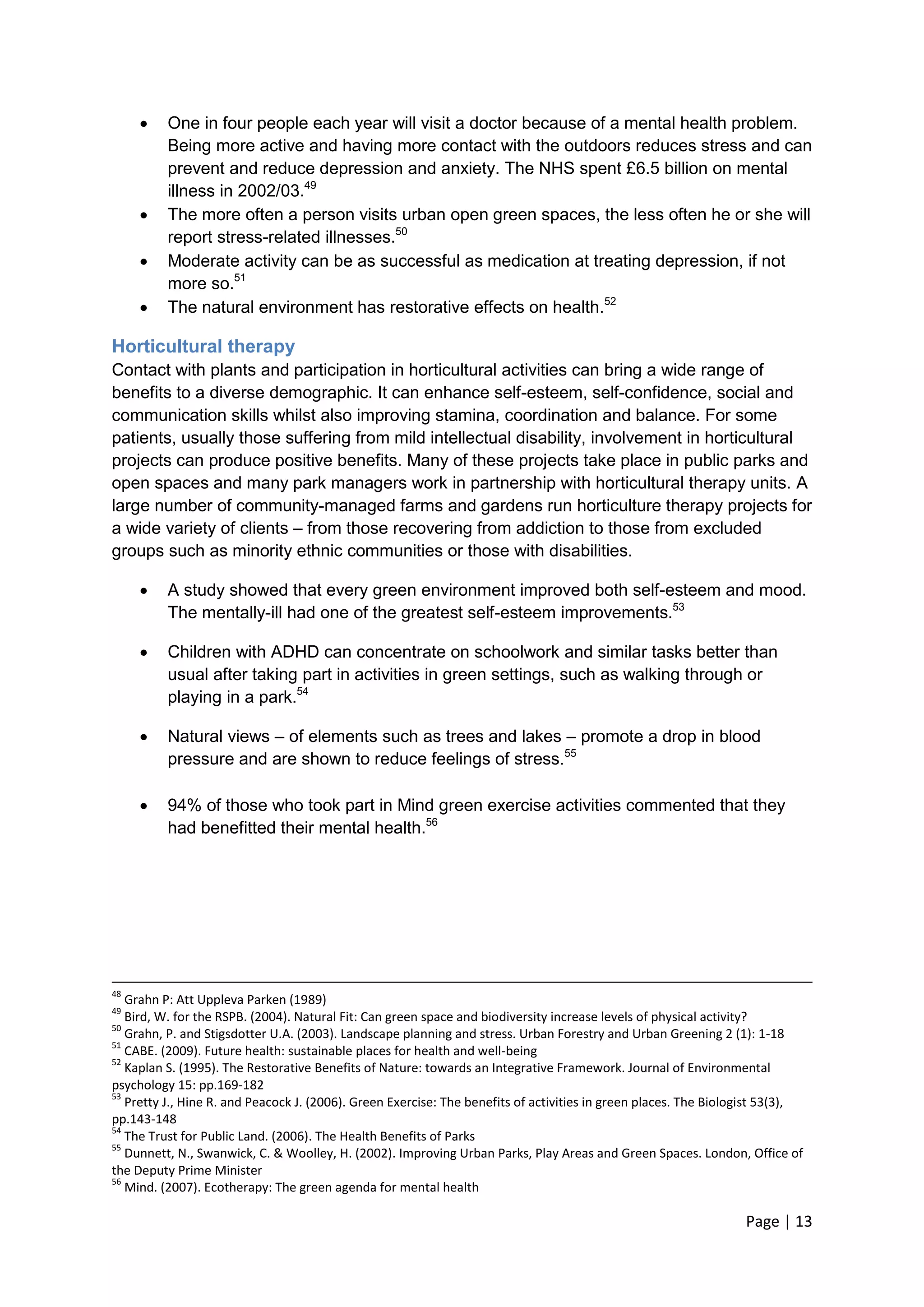 Page | 13 
 One in four people each year will visit a doctor because of a mental health problem. Being more active and having more contact with the outdoors reduces stress and can prevent and reduce depression and anxiety. The NHS spent £6.5 billion on mental illness in 2002/03.49 
 The more often a person visits urban open green spaces, the less often he or she will report stress-related illnesses.50 
 Moderate activity can be as successful as medication at treating depression, if not more so.51 
 The natural environment has restorative effects on health.52 
Horticultural therapy 
Contact with plants and participation in horticultural activities can bring a wide range of benefits to a diverse demographic. It can enhance self-esteem, self-confidence, social and communication skills whilst also improving stamina, coordination and balance. For some patients, usually those suffering from mild intellectual disability, involvement in horticultural projects can produce positive benefits. Many of these projects take place in public parks and open spaces and many park managers work in partnership with horticultural therapy units. A large number of community-managed farms and gardens run horticulture therapy projects for a wide variety of clients – from those recovering from addiction to those from excluded groups such as minority ethnic communities or those with disabilities. 
 A study showed that every green environment improved both self-esteem and mood. The mentally-ill had one of the greatest self-esteem improvements.53 
 Children with ADHD can concentrate on schoolwork and similar tasks better than usual after taking part in activities in green settings, such as walking through or playing in a park.54 
 Natural views – of elements such as trees and lakes – promote a drop in blood pressure and are shown to reduce feelings of stress.55 
 94% of those who took part in Mind green exercise activities commented that they had benefitted their mental health.56 
48 Grahn P: Att Uppleva Parken (1989) 
49 Bird, W. for the RSPB. (2004). Natural Fit: Can green space and biodiversity increase levels of physical activity? 
50 Grahn, P. and Stigsdotter U.A. (2003). Landscape planning and stress. Urban Forestry and Urban Greening 2 (1): 1-18 
51 CABE. (2009). Future health: sustainable places for health and well-being 
52 Kaplan S. (1995). The Restorative Benefits of Nature: towards an Integrative Framework. Journal of Environmental psychology 15: pp.169-182 
53 Pretty J., Hine R. and Peacock J. (2006). Green Exercise: The benefits of activities in green places. The Biologist 53(3), pp.143-148 
54 The Trust for Public Land. (2006). The Health Benefits of Parks 
55 Dunnett, N., Swanwick, C. & Woolley, H. (2002). Improving Urban Parks, Play Areas and Green Spaces. London, Office of the Deputy Prime Minister 
56 Mind. (2007). Ecotherapy: The green agenda for mental health  