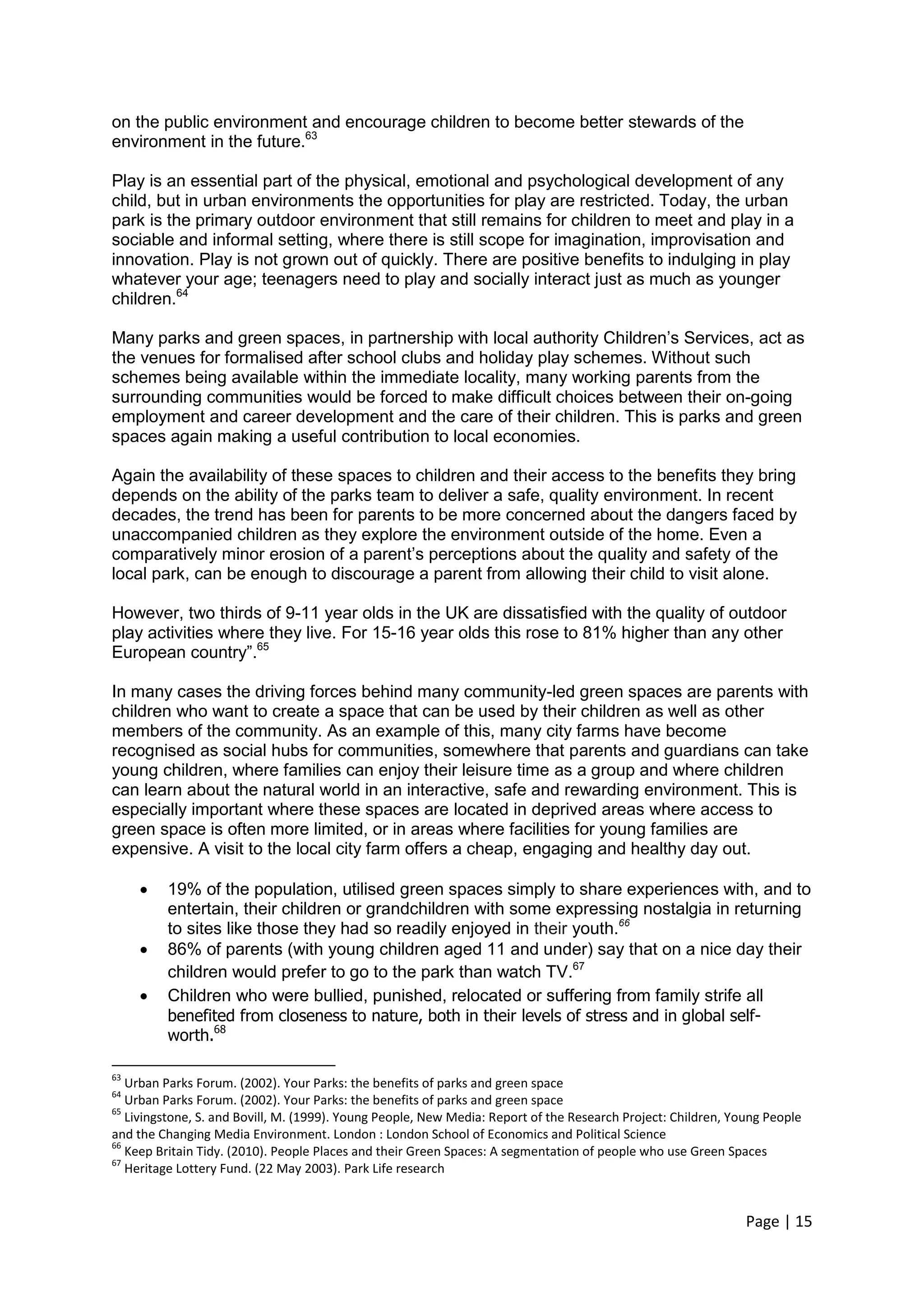 Page | 15 
on the public environment and encourage children to become better stewards of the environment in the future.63 
Play is an essential part of the physical, emotional and psychological development of any child, but in urban environments the opportunities for play are restricted. Today, the urban park is the primary outdoor environment that still remains for children to meet and play in a sociable and informal setting, where there is still scope for imagination, improvisation and innovation. Play is not grown out of quickly. There are positive benefits to indulging in play whatever your age; teenagers need to play and socially interact just as much as younger children.64 
Many parks and green spaces, in partnership with local authority Children‘s Services, act as the venues for formalised after school clubs and holiday play schemes. Without such schemes being available within the immediate locality, many working parents from the surrounding communities would be forced to make difficult choices between their on-going employment and career development and the care of their children. This is parks and green spaces again making a useful contribution to local economies. 
Again the availability of these spaces to children and their access to the benefits they bring depends on the ability of the parks team to deliver a safe, quality environment. In recent decades, the trend has been for parents to be more concerned about the dangers faced by unaccompanied children as they explore the environment outside of the home. Even a comparatively minor erosion of a parent‘s perceptions about the quality and safety of the local park, can be enough to discourage a parent from allowing their child to visit alone. 
However, two thirds of 9-11 year olds in the UK are dissatisfied with the quality of outdoor play activities where they live. For 15-16 year olds this rose to 81% higher than any other European country‖.65 
In many cases the driving forces behind many community-led green spaces are parents with children who want to create a space that can be used by their children as well as other members of the community. As an example of this, many city farms have become recognised as social hubs for communities, somewhere that parents and guardians can take young children, where families can enjoy their leisure time as a group and where children can learn about the natural world in an interactive, safe and rewarding environment. This is especially important where these spaces are located in deprived areas where access to green space is often more limited, or in areas where facilities for young families are expensive. A visit to the local city farm offers a cheap, engaging and healthy day out. 
 19% of the population, utilised green spaces simply to share experiences with, and to entertain, their children or grandchildren with some expressing nostalgia in returning to sites like those they had so readily enjoyed in their youth.66 
 86% of parents (with young children aged 11 and under) say that on a nice day their children would prefer to go to the park than watch TV.67 
 Children who were bullied, punished, relocated or suffering from family strife all benefited from closeness to nature, both in their levels of stress and in global self- worth.68 
63 Urban Parks Forum. (2002). Your Parks: the benefits of parks and green space 
64 Urban Parks Forum. (2002). Your Parks: the benefits of parks and green space 
65 Livingstone, S. and Bovill, M. (1999). Young People, New Media: Report of the Research Project: Children, Young People and the Changing Media Environment. London : London School of Economics and Political Science 
66 Keep Britain Tidy. (2010). People Places and their Green Spaces: A segmentation of people who use Green Spaces 
67 Heritage Lottery Fund. (22 May 2003). Park Life research 
 
